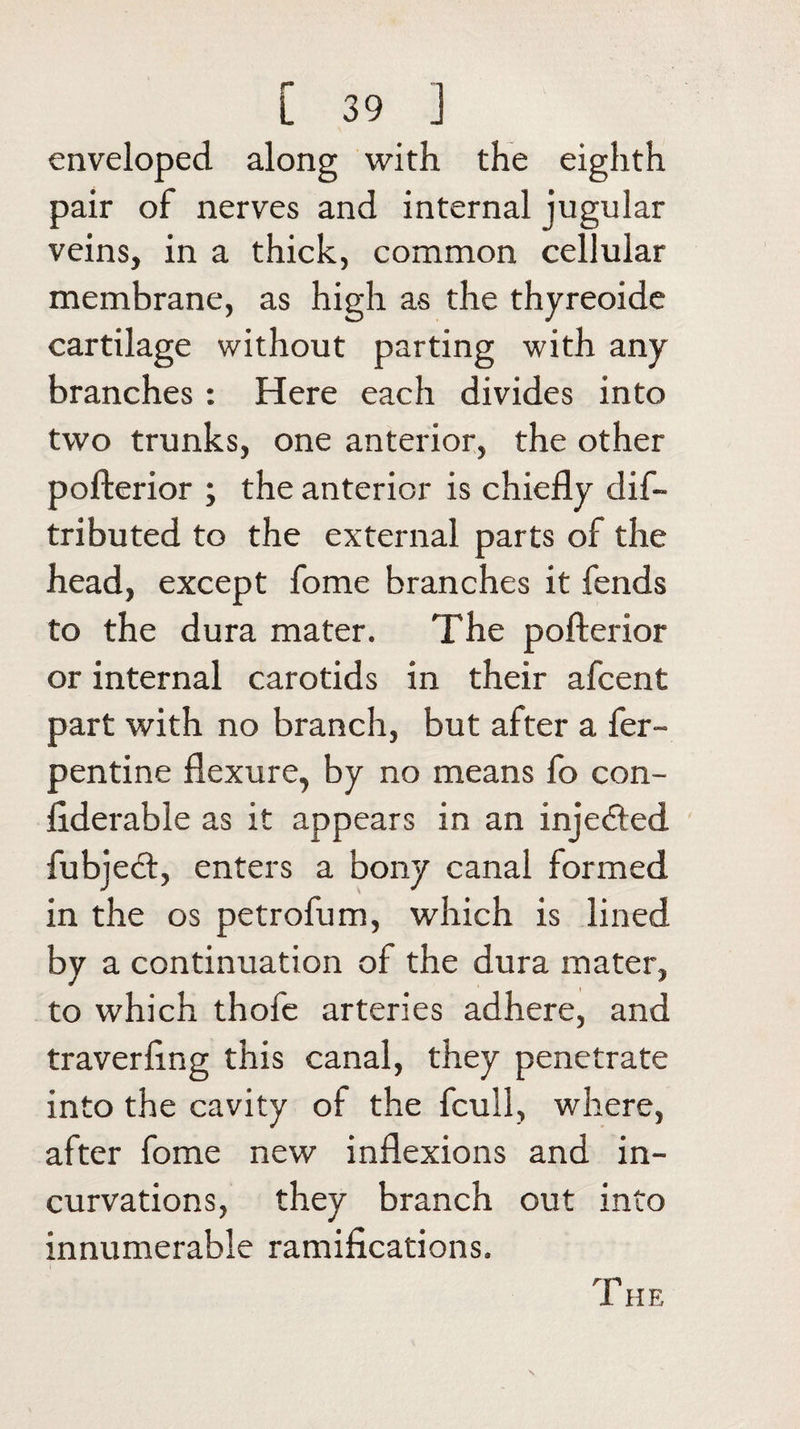 enveloped along with the eighth pair of nerves and internal jugular veins, in a thick, common cellular membrane, as high as the thyreoide cartilage without parting with any branches : Here each divides into two trunks, one anterior, the other pofterior ; the anterior is chiefly dis¬ tributed to the external parts of the head, except fome branches it fends to the dura mater. The pofterior or internal carotids in their afcent part with no branch, but after a fer- pentine flexure, by no means fo con¬ siderable as it appears in an injected fubjedt, enters a bony canal formed in the os petrofum, which is lined by a continuation of the dura mater, to which thofe arteries adhere, and traverftng this canal, they penetrate into the cavity of the fcull, where, after fome new inflexions and in¬ curvations, they branch out into innumerable ramifications.