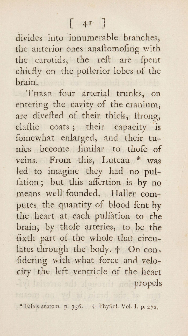 C 4! j divides into innumerable branches, the anterior ones anaftomoftng with the carotids, the reft are fpent chiefly on the pofterior lobes of the brain. These four arterial trunks, on entering the cavity of the cranium, are diverted of their thick, ftrong, elaftic coats ; their capacity is fomewhat enlarged, and their tu¬ nics become flmilar to thofe of veins. From this, Luteau * was led to imagine they had no pul- fation; but this aflertion is by no means well founded. Haller com¬ putes the quantity of blood fent by the heart at each pulfation to the brain, by thofe arteries, to be the fixth part of the whole that circu¬ lates through the body, f On con- ftdering with what force and velo¬ city the left ventricle of the heart propels * EfTais anatom, p. 356. f Phyfiol. Vol. I. p. 272,