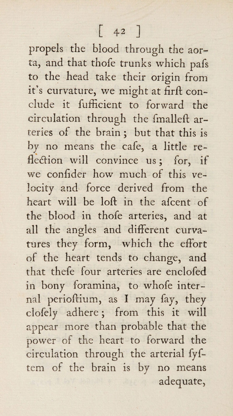 propels the blood through the aor¬ ta, and that thofe trunks which pafs to the head take their origin from it’s curvature, we might at firft con¬ clude it fufficient to forward the circulation through the fmalleft ar¬ teries of the brain ; but that this is by no means the cafe, a little re¬ flexion will convince us; for, if we confider how much of this ve¬ locity and force derived from the heart will be loft in the afcent of the blood in thoie arteries, and at all the angles and different curva¬ tures they form, which the effort of the heart tends to change, and that thefe four arteries are enclofed in bony foramina, to whofe inter¬ nal perioftium, as I may fay, they clofely adhere; from this it will appear more than probable that the power of the heart to forward the circulation through the arterial fyf- tem of the brain is by no means adequate,