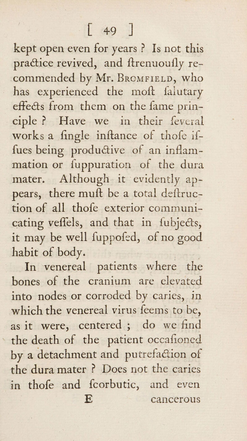 kept open even for years ? Is not this practice revived, and ftrenuouily re¬ commended by Mr. Brcmfield, who has experienced the moll iaiutary effects from them on the fame prin¬ ciple ? Have we in their feveral works a Angle inftance of thofe if- fues being productive of an inflam¬ mation or fuppuration of the dura mater. Although it evidently ap¬ pears, there mull; be a total deftruc- tion of all thofe exterior communi¬ cating vefiels, and that in lubjeCts, it may be well fuppofed, of no good habit of body. In venereal patients where the bones of the cranium are elevated into nodes or corroded by caries, in which the venereal virus fee ms to be, as it were, centered ; do we find the death of the patient occafloned by a detachment and putrefa&amp;ion of the dura mater ? Does not the caries in thofe and fcorbutic, and even E cancerous