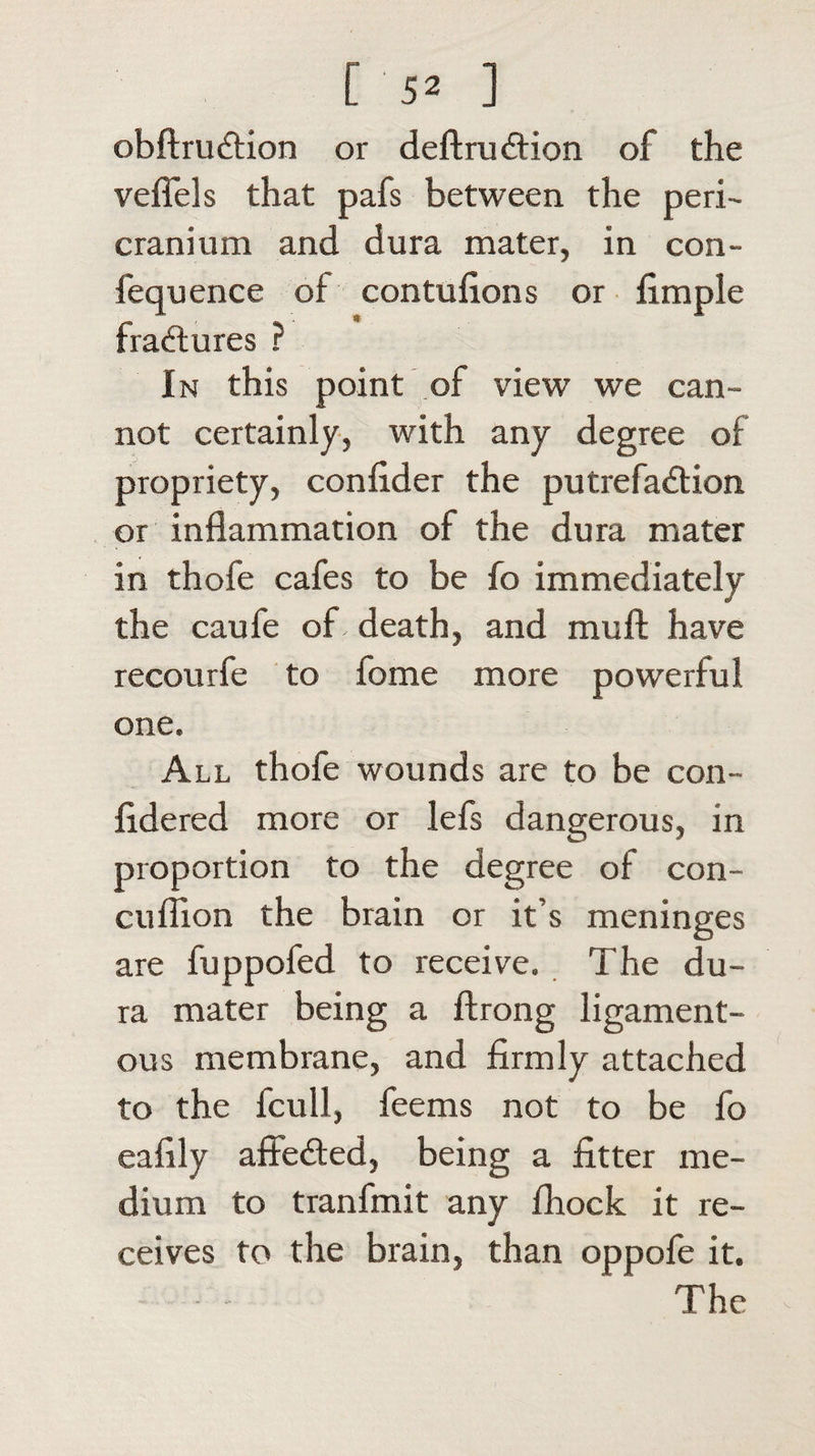 obftrudtion or deft ruCtion of the veffels that pafs between the peri¬ cranium and dura mater, in con- fequence of contufions or fimple fractures ? In this point of view we can¬ not certainly, with any degree of propriety, confider the putrefaction or inflammation of the dura mater in thofe cafes to be fo immediately the caufe of- death, and muft have recourfe to fome more powerful one. All thofe wounds are to be con- fldered more or lefs dangerous, in proportion to the degree of con- cuflion the brain or it’s meninges are fuppofed to receive. The du¬ ra mater being a ftrong ligament¬ ous membrane, and firmly attached to the fcull, feems not to be fo eafily affeCted, being a fitter me¬ dium to tranfmit any fhock it re¬ ceives to the brain, than oppofe it. The