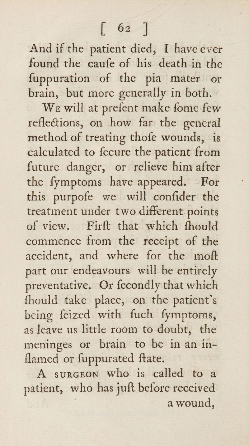 And if the patient died, I have ever found the caufe of his death in the fuppuration of the pia mater or brain, but more generally in both. We will at prefent make fome few reflections, on how far the general method of treating thofe wounds, is calculated to fecure the patient from future danger, or relieve him after the fymptoms have appeared. For this purpofe we will conlider the treatment under two different points of view. Firft that which fhould commence from the receipt of the accident, and where for the moft part our endeavours will be entirely preventative. Or fecondly that which fhould take place, on the patient’s being feized with fuch fymptoms, as leave us little room to doubt, the meninges or brain to be in an in¬ flamed or fuppurated ftate. A surgeon who is called to a patient, who has juft before received a wound,