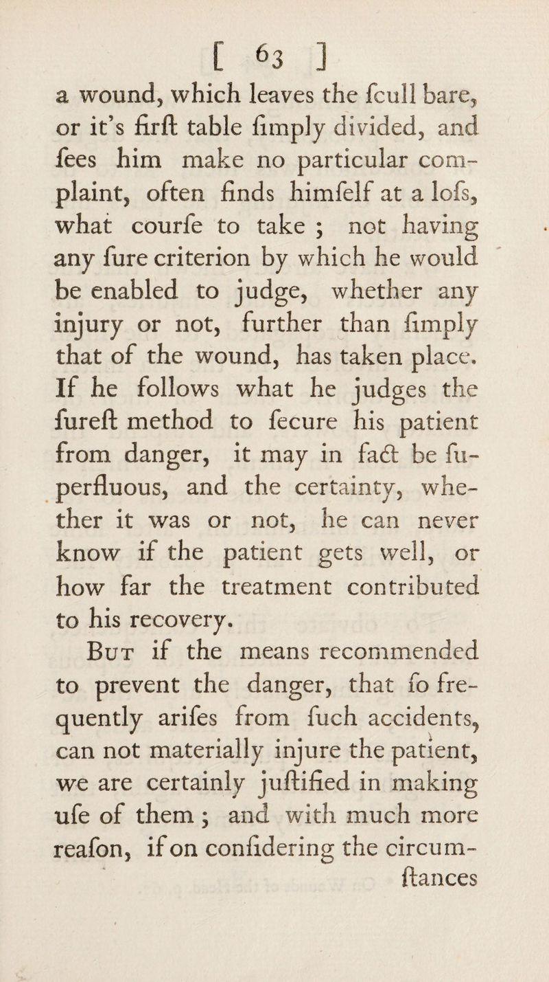 a wound, which leaves the fcull bare, or it’s firft table limply divided, and fees him make no particular com¬ plaint, often finds himfelf at a lofs, what courfe to take j not having any fure criterion by which he would be enabled to judge, whether any injury or not, further than limply that of the wound, has taken place. If he follows what he judges the fureft method to fecure his patient from danger, it may in fad: be fu- perfluous, and the certainty, whe¬ ther it was or not, he can never know if the patient gets well, or how far the treatment contributed to his recovery. But if the means recommended to prevent the danger, that fo fre¬ quently arifes from fuch accidents, can not materially injure the patient, we are certainly juftified in making ufe of them ; and with much more reafon, if on confidering the circum- ftances