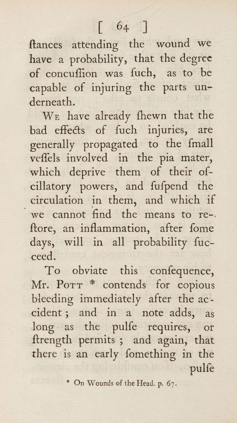 fiances attending the wound we have a probability, that the degree of concufiion was iuch, as to be capable of injuring the parts un¬ derneath. We have already fhewn that the bad effe&amp;s of fuch injuries, are generally propagated to the fmall veffels involved in the pia mater, which deprive them of their of- cillatory powers, and fufpend the circulation in them, and which if we cannot find the means to re-- {lore, an inflammation, after fome days, will in all probability fuc- ceed. To obviate this confequence, Mr. Pott * contends for copious bleeding immediately after the ac¬ cident ; and in a note adds, as long as the pulfe requires, or ftrength permits ; and again, that there is an early fomething in the