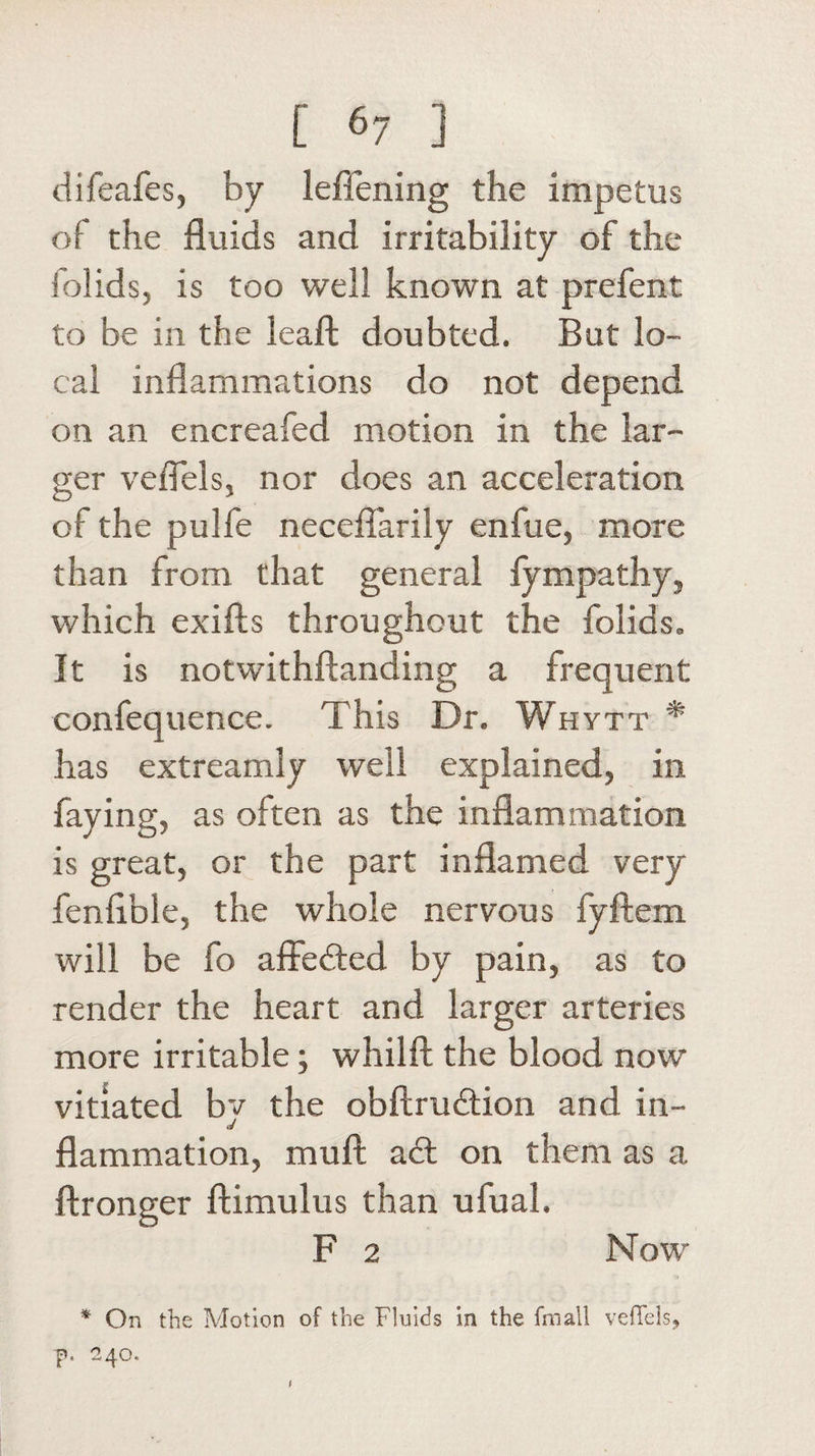 difeafes, by leffening the impetus of the fluids and irritability of the folids, is too well known at prefent to be in the leafl; doubted. But lo¬ cal inflammations do not depend on an encreafed motion in the lar¬ ger veflels, nor does an acceleration of the pulfe neceflarily enfue, more than from that general fympathy, which exifts throughout the folids. It is notwithftanding a frequent confequence. This Dr. Whytt * has extreamly well explained, in faying, as often as the inflammation is great, or the part inflamed very fenflble, the whole nervous fyftem will be fo affedled by pain, as to render the heart and larger arteries more irritable; whilft the blood now vitiated bv the obftrudHon and in- tJ flammation, mull adl on them as a ftronger ftimulus than ufual. F 2 Now * On the Motion of the Fluids in the fimall vefFels, f. 240.