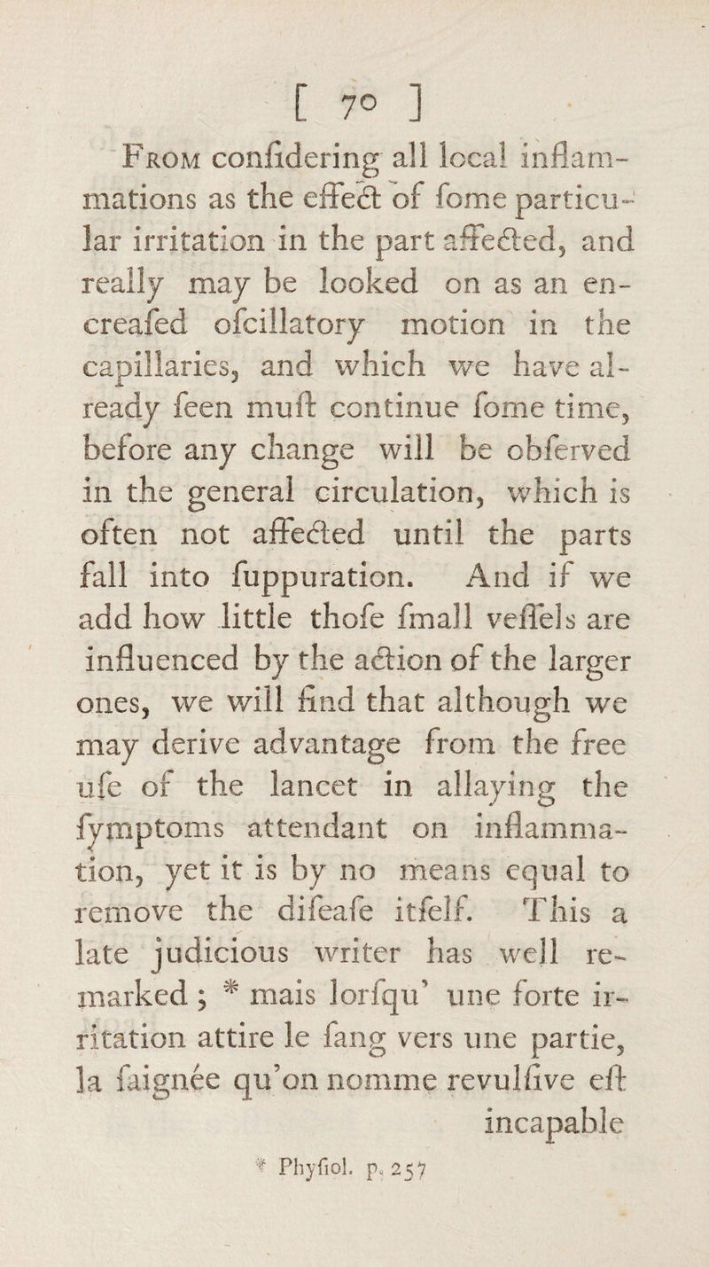 From coniidering all local inflam¬ mations as the effect of fome particu¬ lar irritation in the part aftedted, and really may be looked on as an en- creafed ofciilatory motion in the capillaries, and which we have al¬ ready feen mull continue fome time, before any change will be obferved in the general circulation, which is often not aftedted until the parts fall into fuppuration. And if we add how little thofe fmall veflels are influenced by the adtion of the larger ones, we will find that although we may derive advantage from the free ufe of the lancet in allaying the fymptoms attendant on inflamma¬ tion, yet it is by no means equal to remove the difeafe itfelf. This a late judicious writer has well re¬ marked ; * mais lorfqu' une forte ir¬ ritation attire le fang vers une partie, la faignee qu’on nomme revulfive eft incapable f Phyfiol. p, 257