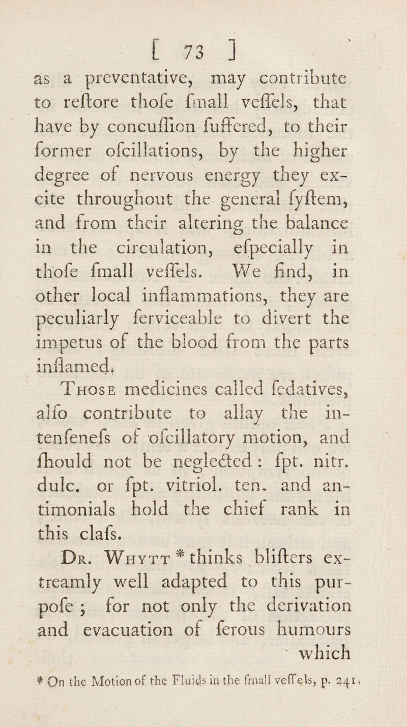 as a preventative, may contribute to reftore thole fmall veffels, that have by concufiion buffered, to their lormer ofcillations, by the higher degree of nervous energy they ex¬ cite throughout the general fyftem, and from their altering the balance in the circulation, efpecially in thole fmall veffels. We find, in other local inflammations, they are peculiarly ferviceahle to divert the impetus of the blood from the parts inflamed* Those medicines called fedatives, alfo contribute to allay the in- tenfenefs ol ofcillatory motion, and fhould not be neglebted : fpt. nitr. dulc. or fpt. vitriol, ten. and an- timonials hold the chief rank in this clafs. Dr. Wh ytt * thinks blifters ex- treamly well adapted to this pur- pofe ; for not only the derivation and evacuation of ferous humours which t On the Motion of the Fluids in the fmall veffels, p. 241