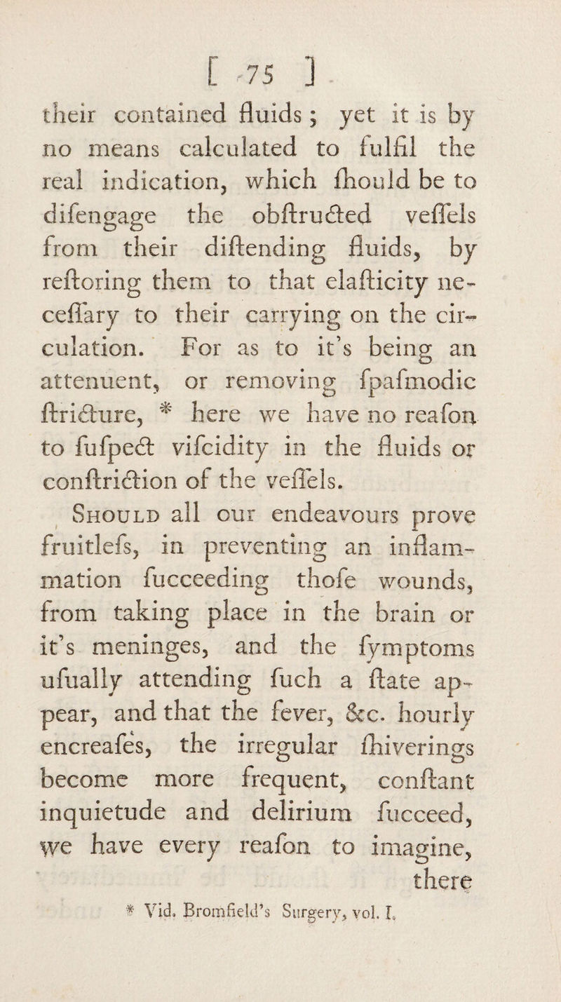 [ -75 ] their contained fluids ; yet it is by no means calculated to fulfil the real indication, which fiiould be to di fen gage the obftrucfled veflels from their diftending fluids, by reftoring them to that elafticity ne- cefi'ary to their carrying on the cir¬ culation. For as to it’s being an attenuent, or removing fpafmodic ftriduire, * here we have no reafon to fufpe&lt;fl vifcidity in the fluids or conftriction of the veflels. Should all our endeavours prove fruitlefs, in preventing an inflam¬ mation fucceeding thofe wounds, from taking place in the brain or it’s meninges, and the fymptoms ufually attending fuch a ftate ap¬ pear, and that the fever, See. hourly encreafes, the irregular fhiverings become more frequent, conftant inquietude and delirium fucceed, we have every reafon to imagine, there * Vid, Bromfield’s Surgery,* vol. L