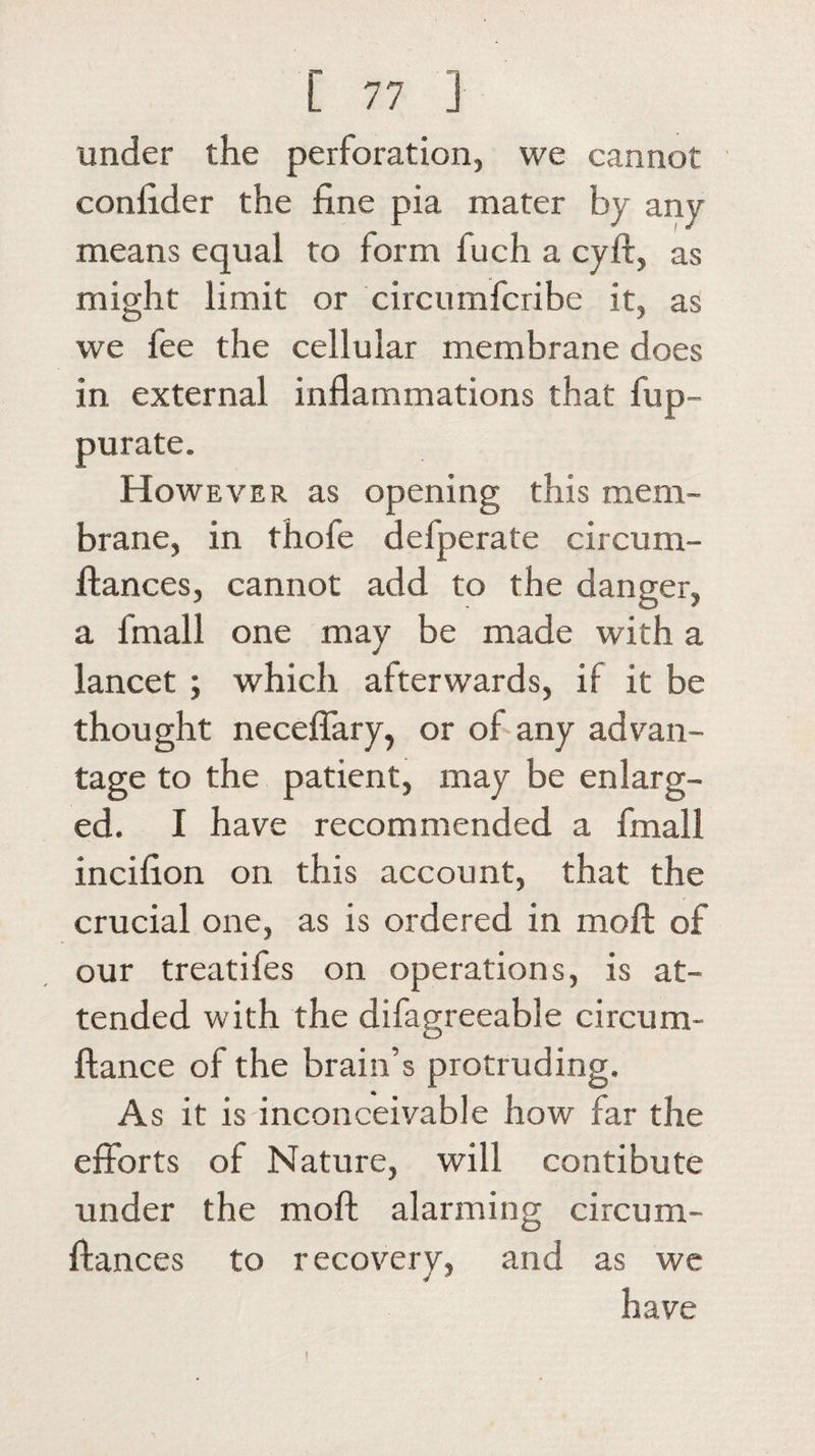 under the perforation, we cannot confider the fine pia. mater by any means equal to form fuch a cyft, as might limit or circumfcribe it, as we fee the cellular membrane does in external inflammations that fup- purate. However as opening this mem¬ brane, in thofe defperate circum- flances, cannot add to the danger, a fmall one may be made with a lancet ; which afterwards, if it be thought neceflary, or of any advan¬ tage to the patient, may be enlarg¬ ed. I have recommended a fmall incifion on this account, that the crucial one, as is ordered in moll of our treatifes on operations, is at¬ tended with the difagreeable circum- ftance of the brain’s protruding. As it is inconceivable how far the efforts of Nature, will contibute under the moft alarming circum- ftances to recovery, and as we have