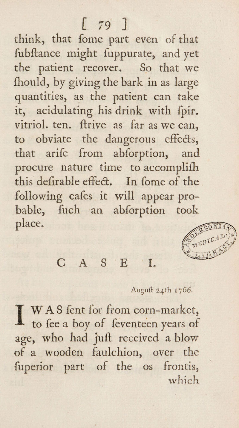 think, that feme part even of that fubftance might fuppurate, and yet the patient recover. So that we fhould, by giving the bark in as large quantities, as the patient can take it, acidulating his drink with fpir. vitriol, ten. ftrive as far as we can, to obviate the dangerous effects, that arife from abforption, and procure nature time to accomplifh this delirable effect. In fome ol the following cafes it will appear pro¬ bable, fuch an abforption took place. CASE I. Augufl 24th 1766, IW A S fent for from corn-market, to fee a boy of feventeen years oi age, who had jult received a blow of a wooden faulchion, over the fuperior part of the os frontis, which