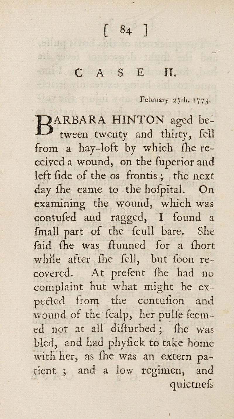 CAS E II. February 27 th, 1773. J3ARBARA HINTON aged be- tween twenty and thirty, fell from a hay-loft by which fhe re¬ ceived a wound, on the fuperior and left lide of the os fronds ; the next day fhe came to the hofpital. On examining the wound, which was contufed and ragged, I found a fmall part of the fcull bare. She faid fhe was ftunned for a fhort while after fhe fell, but foon re¬ covered. At prefent fhe had no complaint but what might be ex¬ pected from the contulion and wound of the fcalp, her pulfe feem- ed not at all difturbed ; fhe was bled, and had phyfick to take home with her, as fhe was an extern pa¬ tient ; and a low regimen, and quietnefs 1