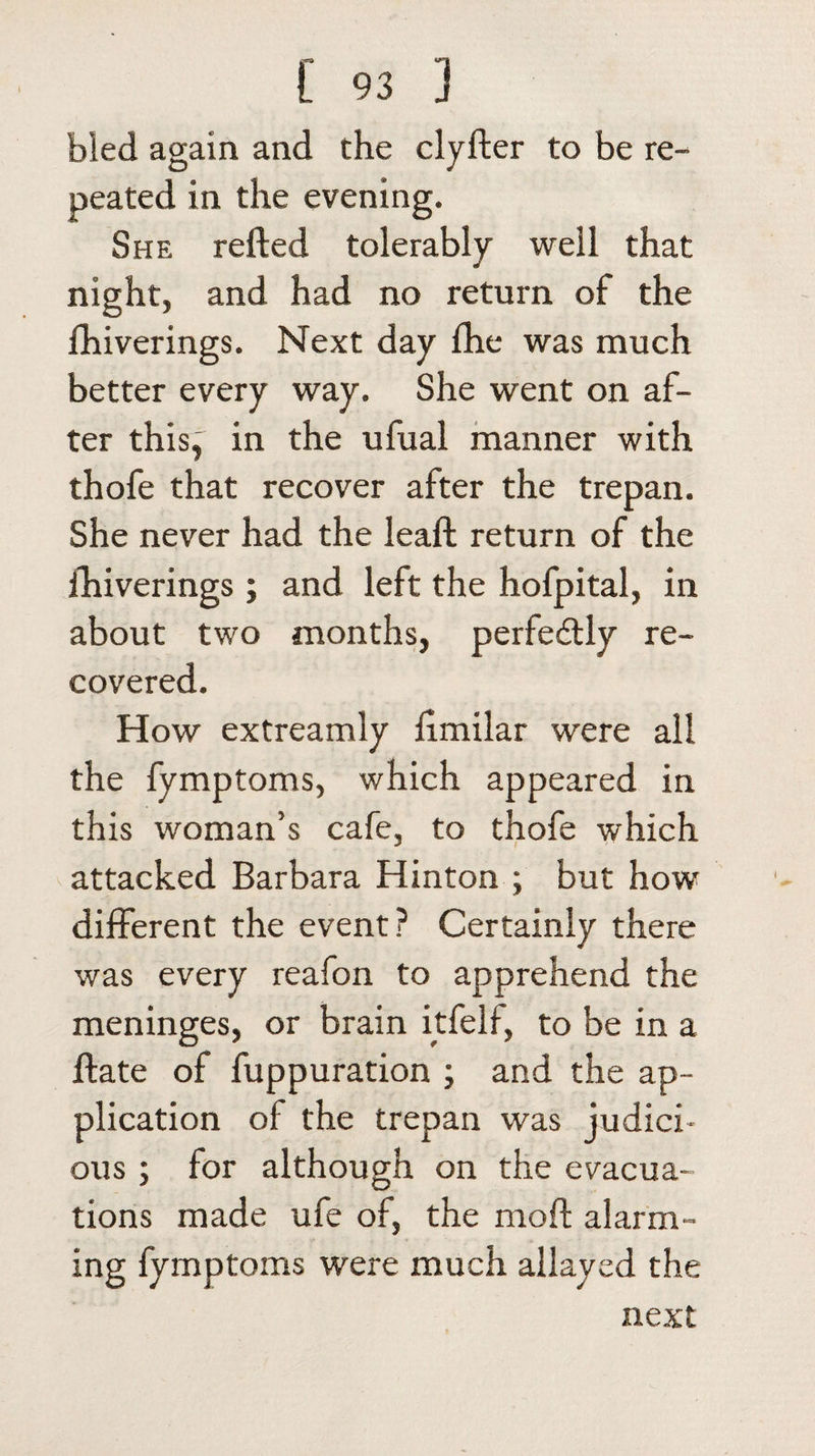 bled again and the clyfter to be re¬ peated in the evening. She refted tolerably well that night, and had no return of the Ihiverings. Next day lhe was much better every way. She went on af¬ ter this, in the ufual manner with thofe that recover after the trepan. She never had the leaft return of the fhiverings; and left the hofpital, in about two months, perfe&amp;ly re¬ covered. How extreamly fimilar were all the fymptoms, which appeared in this woman’s cafe, to thofe which attacked Barbara Hinton ; but how different the event? Certainly there was every reafon to apprehend the meninges, or brain itfelf, to be in a ftate of fuppuration ; and the ap¬ plication of the trepan was judici¬ ous ; for although on the evacua¬ tions made ufe of, the moft alarm¬ ing fymptoms were much allayed the next