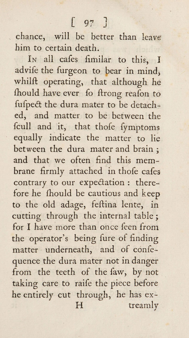 ch ance, will be better than leave him to certain death. In all cafes fimilar to this, I advife the furgeon to bear in mind, whilft operating, that although he fhould have ever fo ftrong reafon to fufpeCt the dura mater to be detach¬ ed, and matter to be between the fcull and it, that thofe fymptoms equally indicate the matter to lie between the dura mater and brain ; and that we often find this mem¬ brane firmly attached in thofe cafes contrary to our expectation : there¬ fore he fhould be cautious and keep to the old adage, feftina lente, in cutting through the internal table; for I have more than once feen from the operator’s being fure of finding matter underneath, and of confe- quence the dura mater not in danger from the teeth of the faw, by not taking care to raife the piece before he entirely cut through, he has ex- H treamly