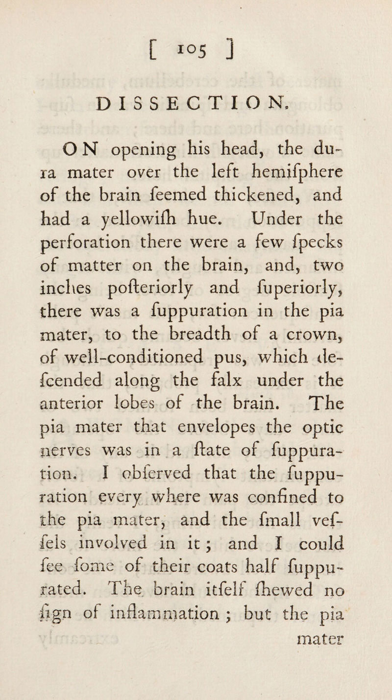 DISSECTION. O N opening his head, the du¬ ra mater over the left hemifphere of the brain feemed thickened, and had a yellowifh hue. Under the perforation there were a few fpecks of matter on the brain, and, two inches pofteriorly and fuperiorly, there was a fuppuration in the pia mater, to the breadth of a crown, of well-conditioned pus, which de- fcended along the falx under the anterior lobes of the brain. The pia mater that envelopes the optic nerves was in a (late of fuppura¬ tion. I obferved that the fuppu¬ ration every where was confined to the pia mater, and the fmall vef- fels involved in it; and I could fee fome of their coats half fuppu- rated. The brain itfelf (hewed no iign of inflammation ; but the pia mater
