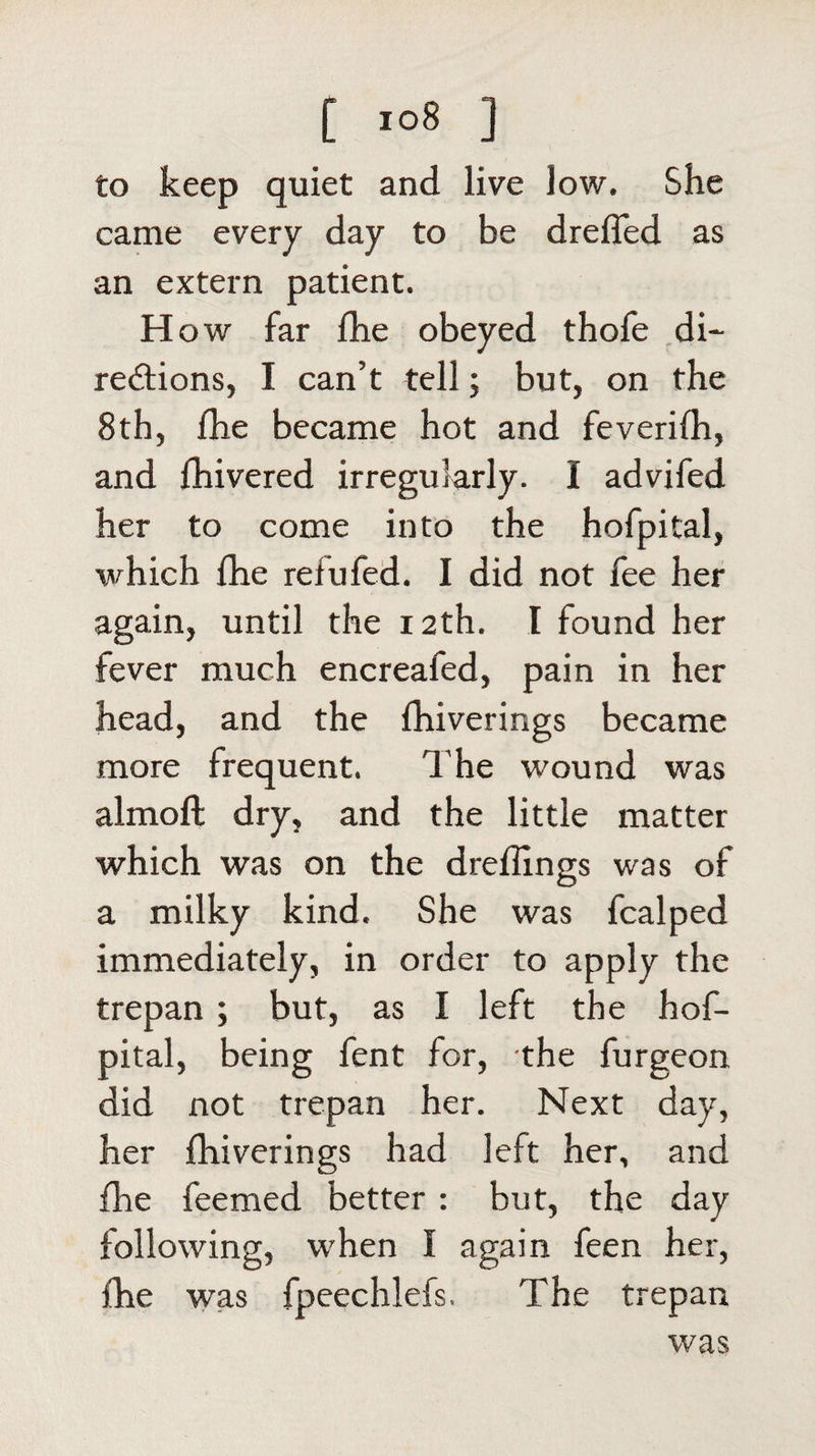 to keep quiet and live low. She came every day to be dreffed as an extern patient. H ow far fhe obeyed thofe di¬ rections, I can’t tell; but, on the 8th, fhe became hot and feverifh, and fhivered irregularly. I advifed her to come into the hofpital, which fhe refufed. I did not fee her again, until the 12th. I found her fever much encreafed, pain in her head, and the fhiverings became more frequent. The wound was almofl dry, and the little matter which was on the dreflings was of a milky kind. She was fcalped immediately, in order to apply the trepan ; but, as I left the hof¬ pital, being fent for, the furgeon did not trepan her. Next day, her fhiverings had left her, and fhe feemed better : but, the day following, when I again feen her, fhe was fpeechlefs. The trepan was