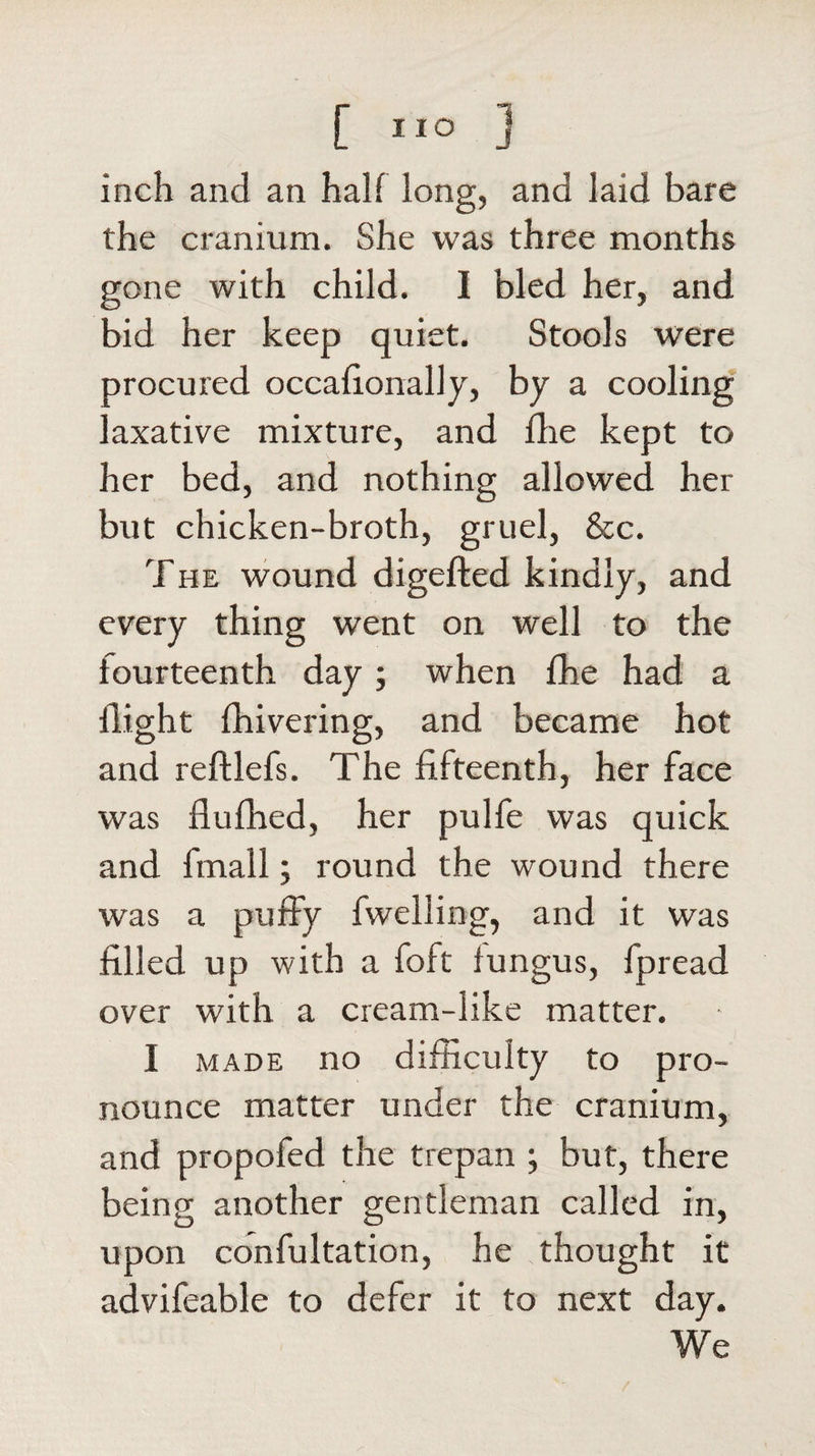 inch and an half long, and laid bare the cranium. She was three months gone with child. I bled her, and bid her keep quiet. Stools were procured occafionally, by a cooling laxative mixture, and die kept to her bed, and nothing allowed her but chicken-broth, gruel, &amp;c. The wound digefted kindly, and every thing went on well to the fourteenth day; when fhe had a flight fliivering, and became hot and reftlefs. The fifteenth, her face was fiufhed, her pulfe was quick and fmall; round the wound there was a puffy fwelling, and it was filled up with a foft fungus, fpread over with a cream-like matter. I made no difficulty to pro¬ nounce matter under the cranium, and propofed the trepan ; but, there being another gentleman called in, upon confultation, he thought it advifeable to defer it to next day. We
