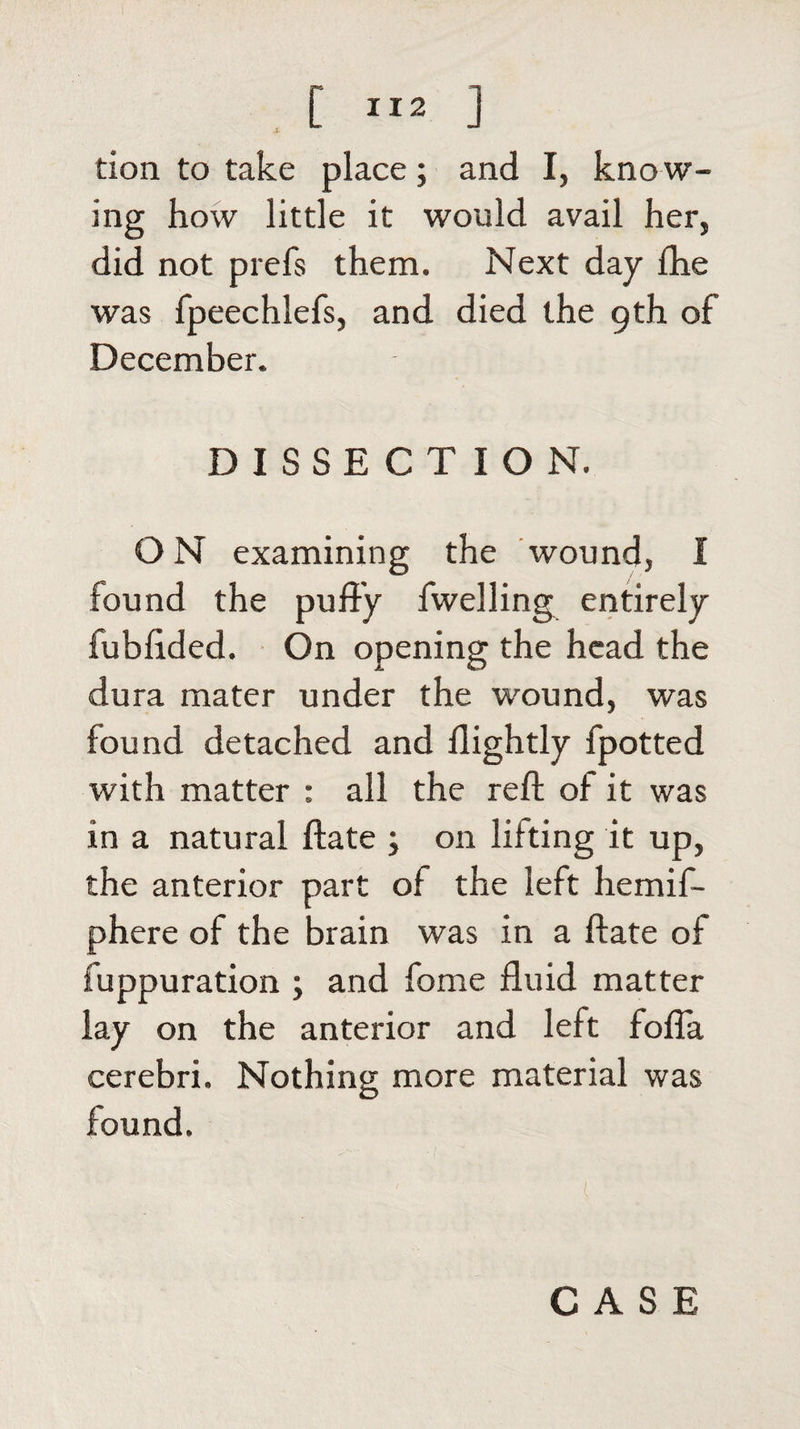 don to take place; and I, kno w¬ ing how little it would avail her, did not prefs them. Next day fhe was fpeechlefs, and died the 9th of December. DISSECTION. O N examining the wound, I found the puffy fwelling entirely fubffded. On opening the head the dura mater under the wound, was found detached and flightly fpotted with matter : all the reft of it was in a natural ftate ; on lilting it up, the anterior part of the left hemif- phere of the brain was in a ftate of fuppuration ; and fome fluid matter lay on the anterior and left fofla cerebri. Nothing more material was found.