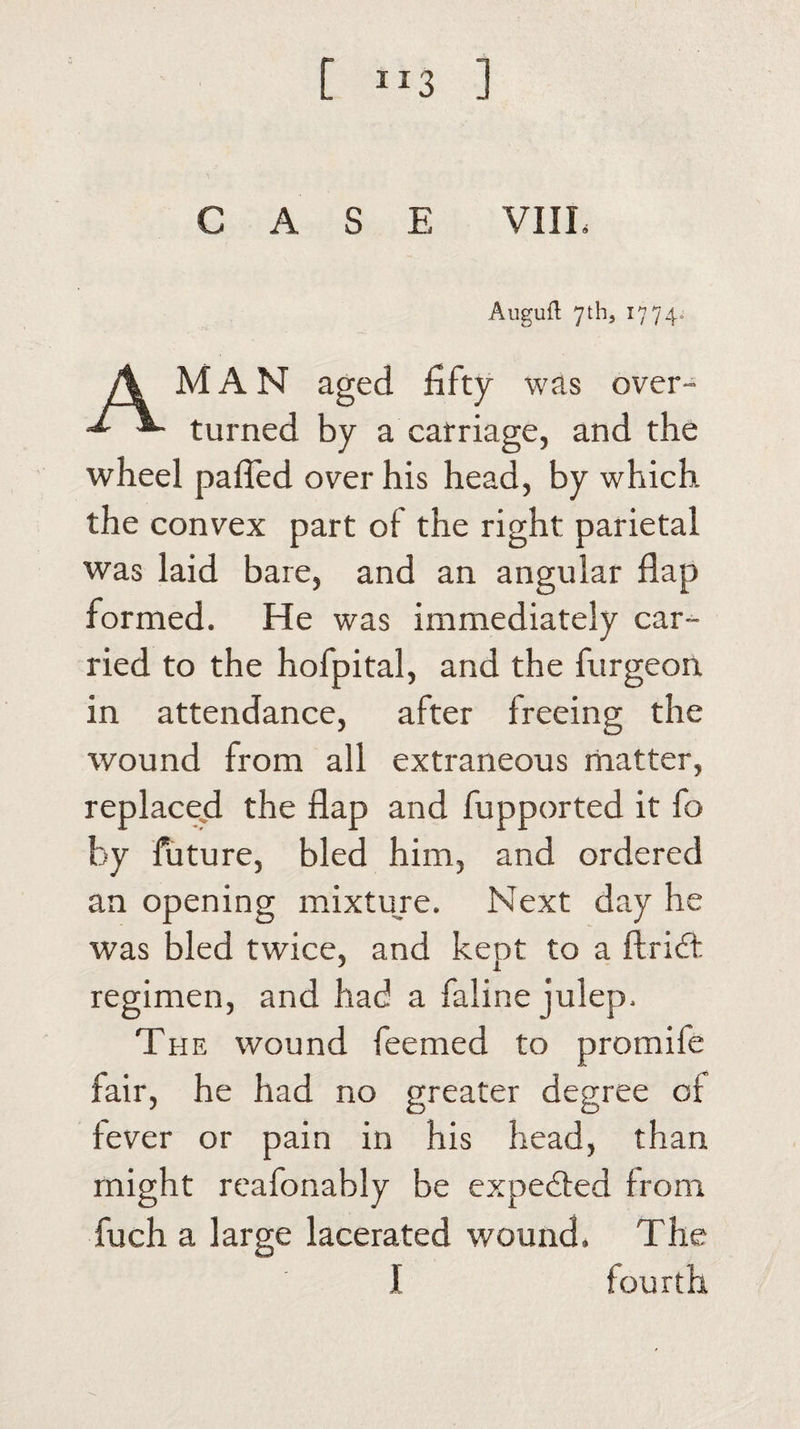 [ 1J3 ] CASE VIIL Augufl: 7th, 1774. A MAN aged fifty was over- turned by a carriage, and the wheel palled over his head, by which the convex part of the right parietal was laid bare, and an angular flap formed. He was immediately car¬ ried to the hofpital, and the furgeon in attendance, after freeing the wound from all extraneous matter, replaced the flap and fupported it fo by future, bled him, and ordered an opening mixture. Next day he was bled twice, and kept to a ftridf regimen, and had a faline julep. The wound feemed to promife fair, he had no greater degree or fever or pain in his head, than might reafonably be expected from fuch a large lacerated wound. The I fourth
