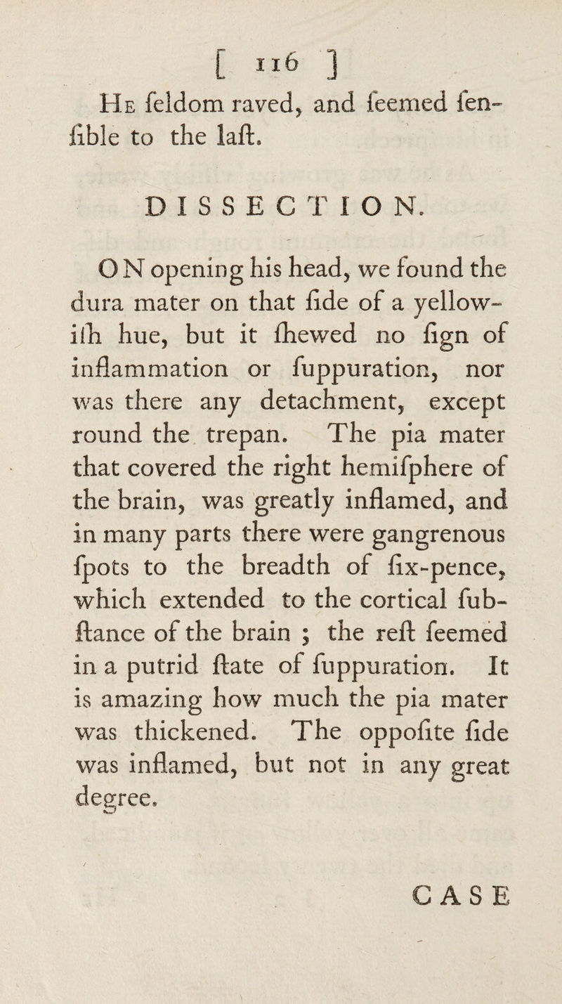 He feldom raved, and feemed ien- iible to the laft. D I S S E C T 1 O N. O N opening his head, we found the dura mater on that fide of a yellow- iih hue, but it fhewed no fign of inflammation or fuppuration, nor was there any detachment, except round the trepan. The pia mater that covered the right hemifphere of the brain, was greatly inflamed, and in many parts there were gangrenous fpots to the breadth of fix-pence, which extended to the cortical fub- ftance of the brain ; the reft feemed in a putrid ftate of fuppuration. It is amazing how much the pia mater was thickened. The oppofite fide was inflamed, but not in any great degree.