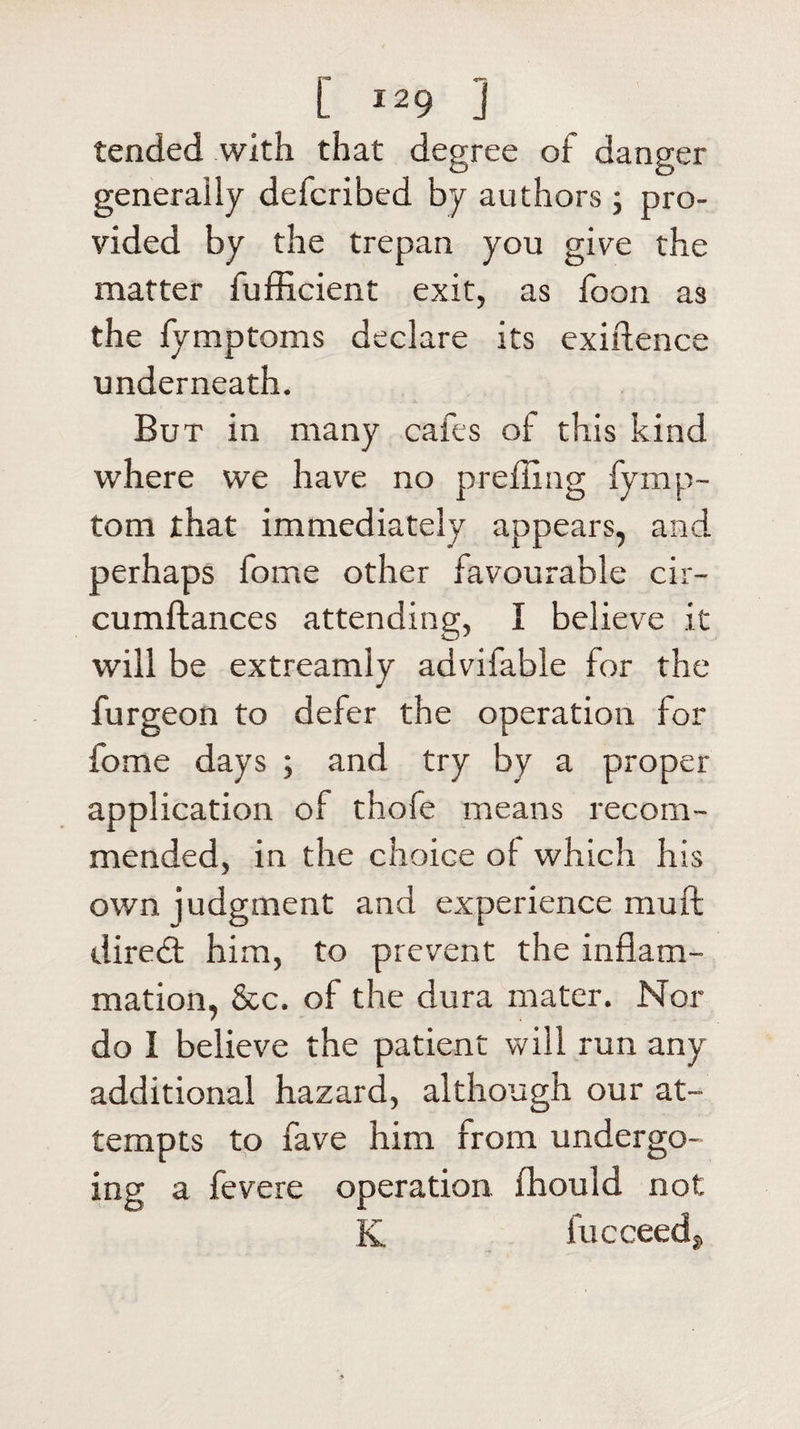 tended with that degree of danger generally defcribed by authors; pro¬ vided by the trepan you give the matter fufficient exit, as foon as the fymptoms declare its exigence underneath. But in many cafes of this kind where we have no prefling fymp- tom that immediately appears, and perhaps fome other favourable cir- cumftances attending, I believe it will be extreamly advifable for the fur geon to defer the operation for fome days ; and try by a proper application of thofe means recom¬ mended, in the choice of which his own judgment and experience muff diredt him, to prevent the inflam¬ mation, &amp;c. of the dura mater. Nor do I believe the patient vv ill run any additional hazard, although our at¬ tempts to fave him from undergo¬ ing a fevere operation, fhould not K fucceed.