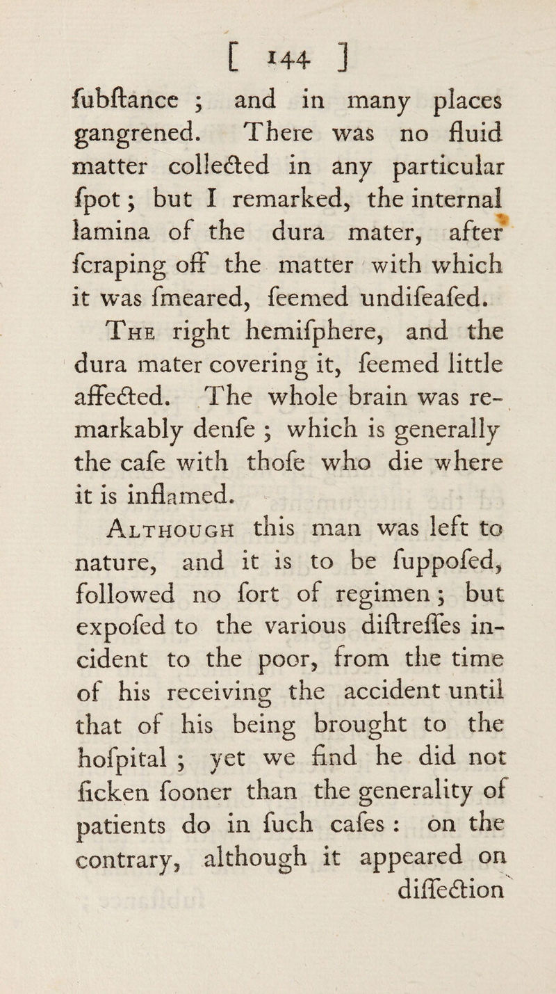 [ *44 ] fubftance ; and in many places gangrened. There was no fluid matter colle&amp;ed in any particular fpot; but I remarked, the internal lamina of the dura mater, after fcraping oft the matter with which it was fmeared, feemed undifeafed. The right hemifphere, and the dura mater covering it, feemed little affe&amp;ed. The whole brain was re¬ markably denfe ; which is generally the cafe with thofe who die where it is inflamed. Although this man was left to nature, and it is to be fuppofed, followed no fort of regimen; but expofed to the various diftrefles in¬ cident to the poor, from the time of his receiving the accident until that of his being brought to the hofpital ; yet we find he did not ficken fooner than the generality of patients do in fuch cafes : on the contrary, although it appeared on difie&amp;ion