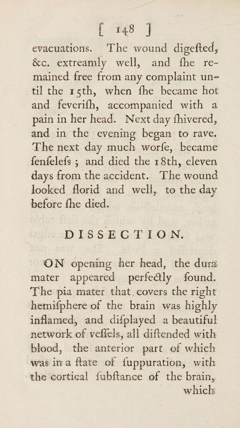 evacuations. The wound digeftect, See. extreamly well, and fhe re¬ mained free from any complaint un¬ til the 15th, when fhe became hot and feverifh, accompanied with a pain in her head. Next day lhivered, and in the evening began to rave. The next day much worfe, became fenfelefs ; and died the 18th, eleven days from the accident. The wound looked florid and well, to the dav before fhe died. DISSECTIO N. ON opening her head, the dura mater appeared perfectly found. The pia mater that, covers the right hemifphere of the brain was highly inflamed, and difplayed a beautiful network of veflels, all diftended with blood, the anterior part of which was in a ftate of fuppuration, with the cortical fubftance of the brain, which