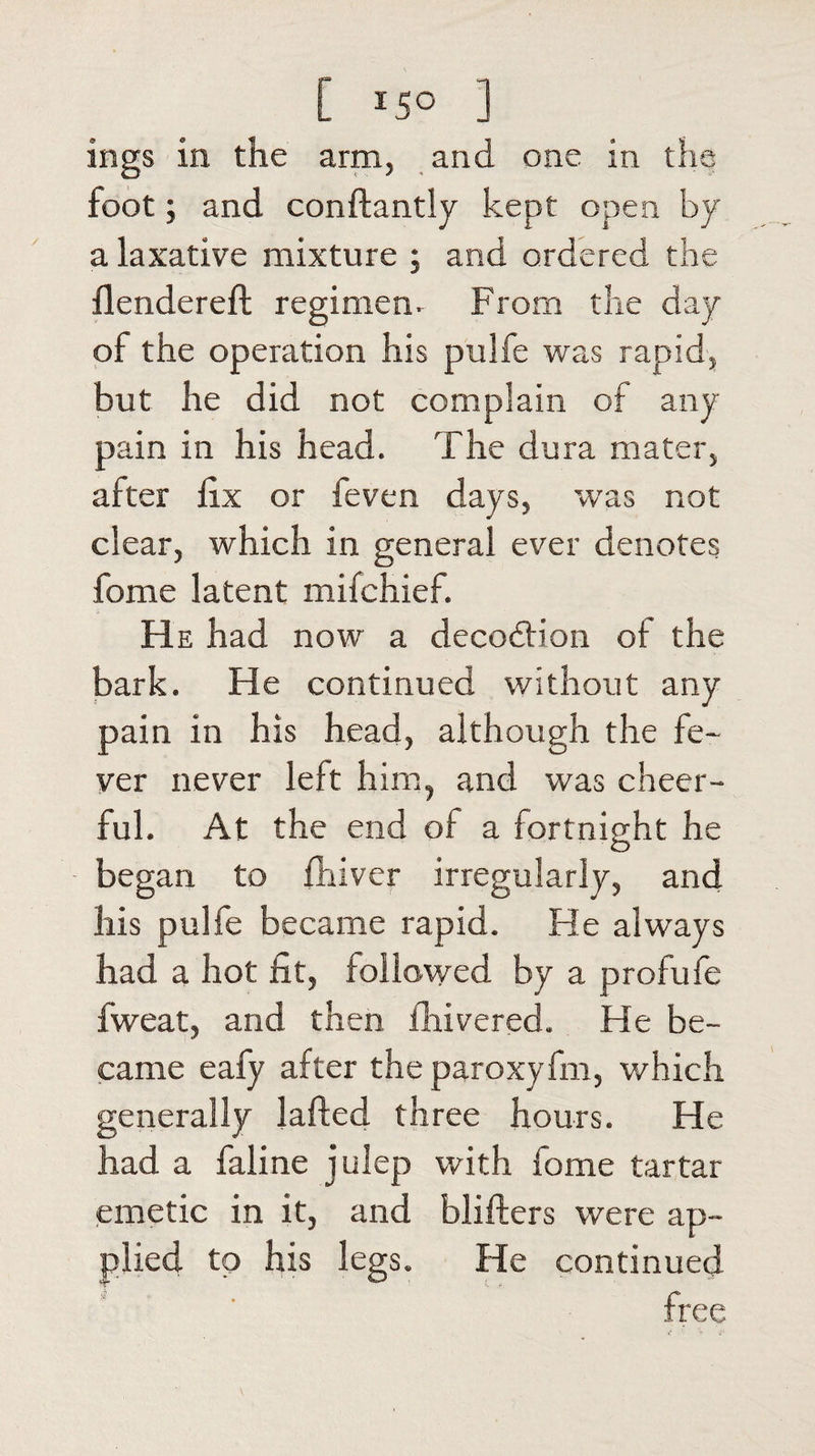 ings in the arm, and one in the foot; and conftantly kept open by a laxative mixture ; and ordered the flendereft regimen. From the day of the operation his pulfe was rapid, but he did not complain of any pain in his head. The dura mater, after fix or feven days, was not clear, which in general ever denotes feme latent mifchief. He had now a decodfion of the bark. He continued without any pain in his head, although the fe¬ ver never left him, and was cheer¬ ful. At the end of a fortnight he began to fhivcr irregularly, and his pulfe became rapid. He always had a hot fit, followed by a profufe fweat, and then fhivered. He be¬ came eafy after theparoxyfm, which generally lafted three hours. He had a faline julep with feme tartar emetic in it, and blifters were ap¬ plied to his legs. He continued free