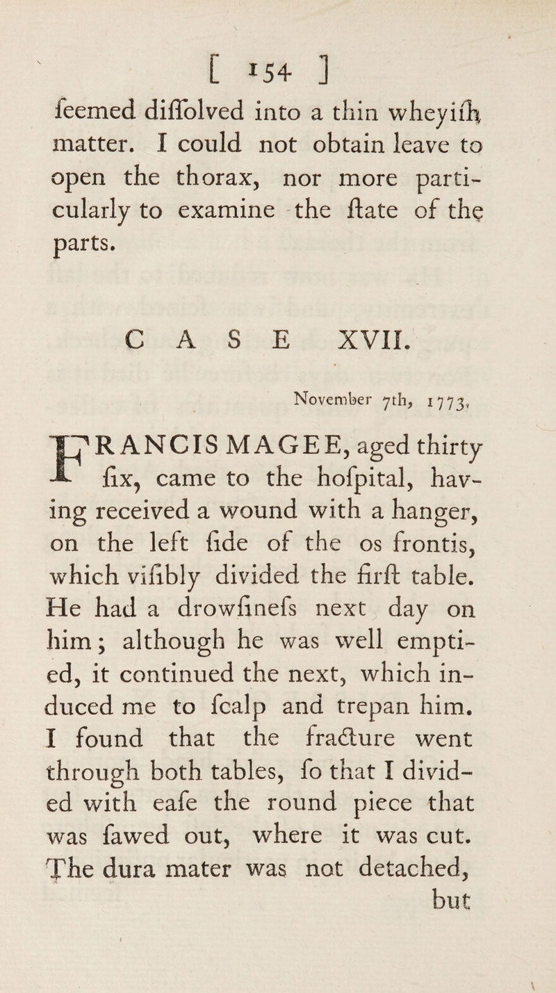 ieemed difiolved into a thin wheynfi matter. I could not obtain leave to open the thorax, nor more parti¬ cularly to examine -the date of the parts. CASE XVII. November yth? 1773, fFRANCIS MAGEE, aged thirty fix, came to the hofpital, hav¬ ing received a wound with a hanger, on the left fide of the os fronds, which vifibly divided the firft table. He had a drowfinefs next day on him; although he was well empti¬ ed, it continued the next, which in¬ duced me to fcalp and trepan him. I found that the fradture went through both tables, fo that I divid¬ ed with eafe the round piece that was fawed out, where it was cut. The dura mater was not detached, but I