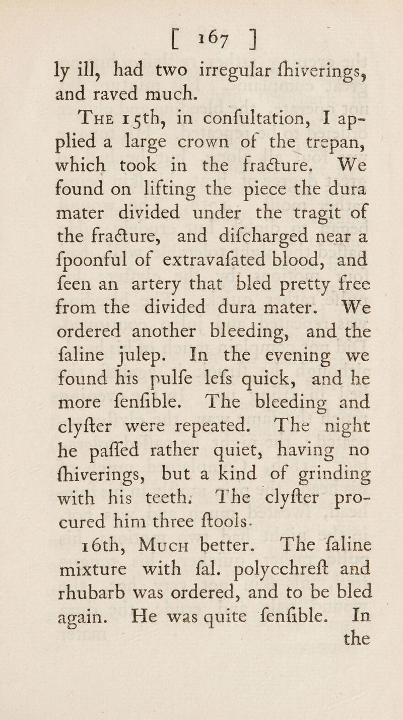 ly ill, had two irregular fhiverings, and raved much. The 15th, in confultation, I ap¬ plied a large crown of the trepan, which took in the fracture. We found on lifting the piece the dura mater divided under the tragit of the fradture, and difcharged near a fpoonful of extravafated blood, and feen an artery that bled pretty free from the divided dura mater. We ordered another bleeding, and the faline julep. In the evening we found his pulfe lefs quick, and he more fenlible. The bleeding and clyfter were repeated. The night he pafled rather quiet, having no Ihiverings, but a kind of grinding with his teeth. The clyfter pro¬ cured him three ftools- 16th, Much better. The faline mixture with fal. polycchreft and rhubarb was ordered, and to be bled again. He was quite fenlible. In the