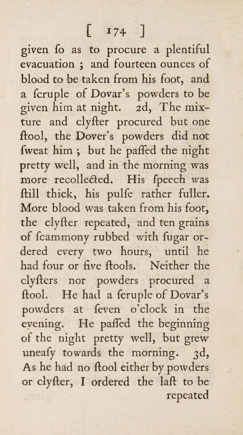 [ *74 ] given To as to procure a plentiful evacuation ; and fourteen ounces of blood to be taken from his foot, and a fcruple of Dovar’s powders to be given him at night. 2d, The mix¬ ture and clyfter procured but one ftool, the Dover’s powders did not fweat him ; but he pafied the night pretty well, and in the morning was more recollected. His fpeech was ftill thick, his pulfe rather fuller. More blood was taken from his foot, the clyfter repeated, and ten grains of fcammony rubbed with fugar or¬ dered every two hours, until he had four or five ftools. Neither the clyfters nor powders procured a ftool. He had a fcruple of Dovar’s powders at feven o’clock in the evening. He pafied the beginning of the night pretty well, but grew uneafy towards the morning. 3d, As he had no ftool either by powders or clyfter, I ordered the laft to be repeated