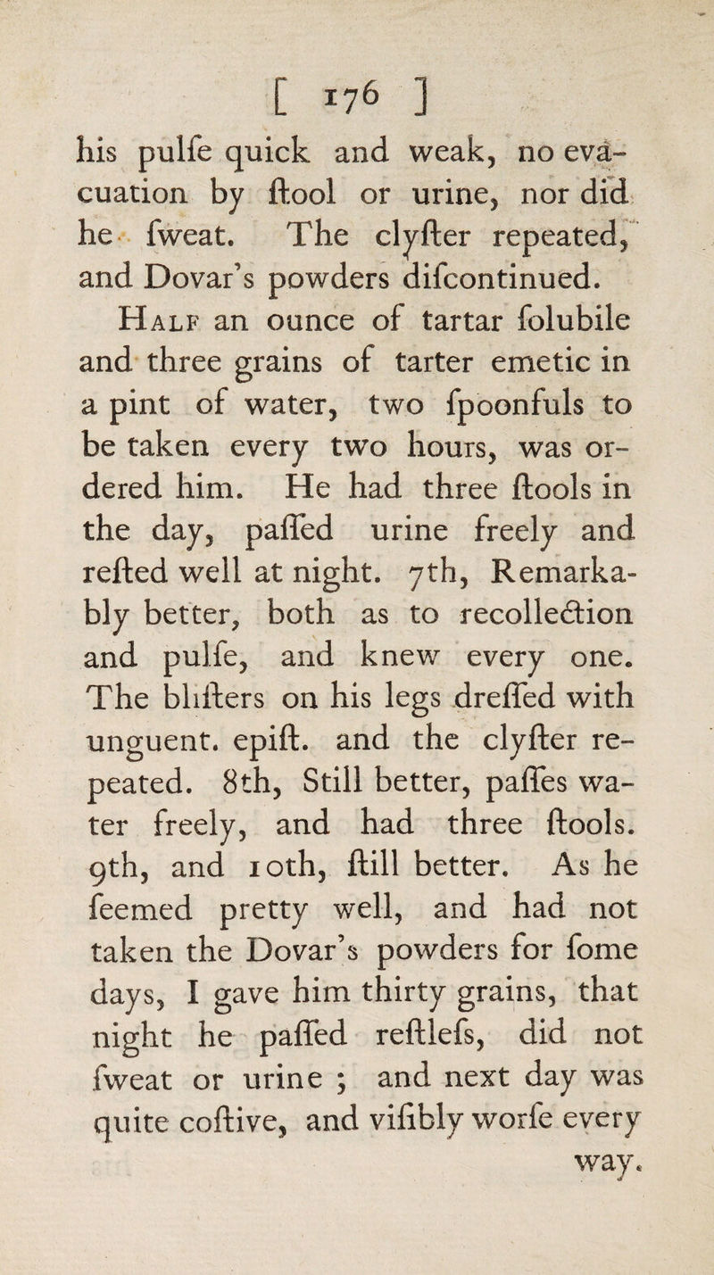 his pulfe quick and weak, no eva¬ cuation by ftool or urine, nor did he fweat. The clyfter repeated, and Dovar’s powders difcontinued. Half an ounce of tartar folubile and three grains of tarter emetic in a pint of water, two fpoonfuls to be taken every two hours, was or¬ dered him. He had three ftools in the day, paffed urine freely and refted well at night. 7th, Remarka¬ bly better, both as to recollection and pulfe, and knew every one. The blitters on his legs dreffed with unguent, epift. and the clyfter re¬ peated. 8th, Still better, paffes wa¬ ter freely, and had three ftools. 9th, and 10th, ftill better. As he feemed pretty well, and had not taken the Dovar’s powders for fome days, I gave him thirty grains, that night he paffed reftlefs, did not fweat or urine ; and next day was quite coftive, and vifibly worfe every way.