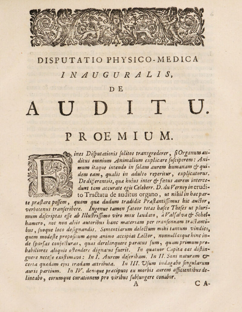 INAUGURALIS D E A U I T P R OE M I u M. ines Difputationis {oUtos transgrederer ^ p Organum ditus omnium Animalium explicare fufciperem: Ani^ mum itaque intendo in folam aurem humanam dem eam ^ qualis in adulto reperitur^ explicaturus^ DedijjerenttiSyqua huius inter (^foetus aurem interce* dunt tam accurate egit Celeberr. D. du F'ernej in erudii __ to Traftatu de auditus organo, ut nihil in hac par* ie praPare pojfem, quam qua dudum tradidit Praflantijjimus hic auHor ^ verbotenus tranfcribere. Ingenue tamen fateor totas hafce Thefes ut pluri* mum defcriptas ejje ah IlluPriffimo viro mox laudato ^ dt^alfalva& ScheU hamero y nec non aUis autoribus hanc materiam per tranfennam traBanti* hus y fuoque loco dejignandis. Sententiarum deleSium mthi tantum vindico^ quem modejle propofuum aquo animo accipiat LeBor y nonnullasquehtnc in¬ de fparfas conjeBuras ^ quas derelinquere paratus fum^ quam primumpro’* habiliores aliquis o^endere dignatus fuerit. In quatuor Capita eas diflin- guere necefje extfhmavt t In /, Aurem defcrtham. In II. Soni naturam ty* certa quadam epAS tradam attributa. In III. ZJfum indagabo fngularum auris partium. In IF. denique pracipuos ex morbis aurem accientibus de* lineabo ^ eorumque curationem pro viribus fubiungere conabor^ A C A