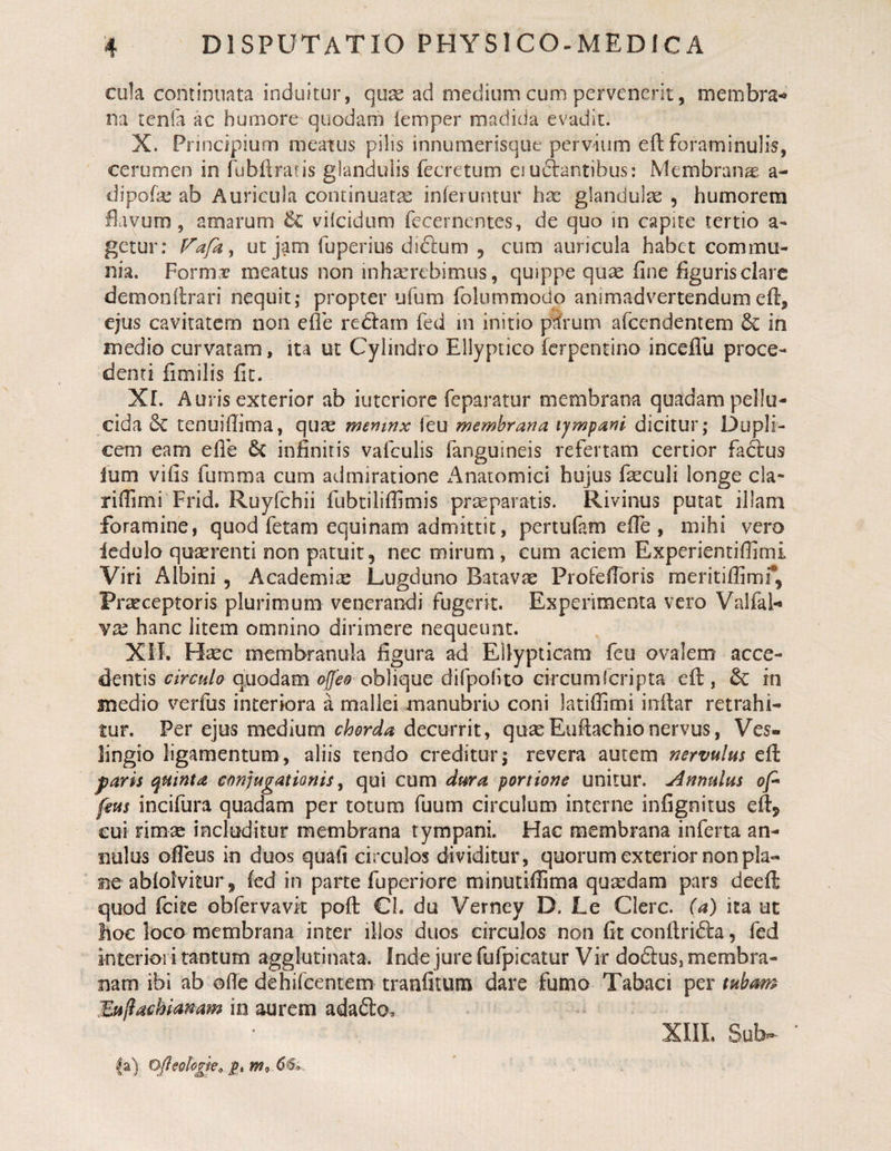 cula continuata induitur, qu^ ad medium cum pervenerit, membra^ na tenfa ac humore quodam iemper madida evadit. X. Principium meatus pilis innumerisque pervium eft foraminulis, cerumen in fubflratis glandulis fecretum eiuAantibus: Membranas a- dipofe ab Auricula continuatae inferuntur hac glandulae , humorem llavum, amarum &amp; vilcidum fecernentes, de quo in capite tertio a. getur: ut jam fuperius didlum , cum auricula habet commu¬ nia. Forma? meatus non inhaerebimus, quippe qu^ fine liguris clare demonflrari nequit; propter ufum folummodo animadvertendum efl, ejus cavitatem non efle rediam fed in initio p^rum afeendentem &amp; in medio curvatam, ita ut Cylindro Ellyptico ferpentino inceflli proce¬ denti fimilis fit. Xr. Auris exterior ab iutcriore feparatur membrana quadam pellu¬ cida tenuiffima, quae mentnx leu membrana tympani dicitur; Dupli¬ cem eam elle 6c infinitis vafeuiis fanguineis refertam certior faiftus Ium vifis fumma cum admiratione x^lnatomici hujus fieculi longe cla- riflimi Frid. Ruyfchii fubtiliffimis praeparatis. Rivinus putat illam foramine, quod fetam equinam admittit, pertufam efie , mihi vero Icdulo quaerenti non patuit, nec mirum , cum aciem Experientiffimi Viri Albini , Academiae Lugduno Batavae ProfefToris raeritiffimr, Pr^ceptoris plurimum venerandi fugerit. Experimenta vero Vaifal-» YX hanc litem omnino dirimere nequeunt. Xil. H^c membranula figura ad Ellypticam feu ovalem acce¬ dentis quodam oblique difpofuo circumferipta cft, 6C in snedio verfus interiora a mallei manubrio coni latifiimi inilar retrahi¬ tur. Per ejus medium chorda decurrit, quaeEuftachionervus, Ves- lingio ligamentum, aliis tendo creditur; revera autem nervulus efl paris quinta conjugationis ^ qui cum dura portione unitur, jlnnulus ofi feus incifura quadam per totum fuum circulum interne infignitus eftj cui rimse includitur membrana tympani. Hac membrana inferta an- nulus ofieus in duos quafi circulos dividitur, quorum exterior non pla¬ ne abfolvitur, fed in parte fuperiore minutiffima qusedam pars deeft quod (cite obfervavk poft Cl. du Verney D. Le Clere, (a) ita ut hoc loco membrana inter illos duos circulos non fit conflri^ba, fed interiori tantum agglutinata. Inde jure fufpicatur Vir do6lus, membra¬ nam ibi ab ofie dehifcentem tranfitum dare fumo Tabaci per tubam Bajlachianam in aurem adafto. 6^:o XIIL Sub