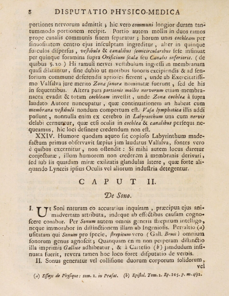 portiones nervorum admittit j hic vero commmi longior duram tan^ tummodo portionem recipit. Portio autem mollis in duos ramos prope canalis communis finem feparatur ; horum unus cochleam per finuofitatem centro ejus infculptam ingreditur , aher in quinque fui culos dilperfus , vejiibulo &amp;C canalibus (emicirculartbus lele infinuac per quinque foramina fupra Orificium fcaia Ceu Canalts tnferioru, ( de quibus §.^0 ) Hi ramuli nervei veitibulum ingrcfiim membranam quafi dilatantur, fine dubio ut motibus ionons excipiendis ad fen- lorium commune deferendis aptiores fierent , unde ab Exercitarifii- mo Valfalva jure mento Zona fonora nominatae fuerunt , fed de his in fequentibus. Altera pars portionis molUs nervorum etiam membra¬ nacea evadit &amp; totam cochleam inveilit , unde Zona cochlea a iupra laudato Autore nuncupatur , quae continuationem an habeat cum membrana veflibuli nondum compertum eft. Fa[a lymphatica illis addi poHunt, nonnulla enim ex cerebro in Lahjrmhum una cum nervis delabi cernut^tur, qua: etfi oculis in cochlea &amp; canalibus perfeqm ne¬ queamus, hic loci delinere credendum non eft. XXIV. Humore quodam aqueo fat copiofo Labyrinthum made- fadum primus obfervavit faepius jam laudatus Vallalva, fontes vero e quibus excernitur, non ollendit : Si mihi aurem locus daretur conjetScur^e , illum humorem non crederem a membranis derivari, fed iub iis quasdam mirae exilitatis glandulas latere , qute forte ali¬ quando Lynceis ipfms Oculis vel aliorum induftria detegentur. CAPUT IL Sono. I. tr yt Soni naturam eo accurarius inquiram , praecipua ejus ani** madvertam attributa, indeque ab efre£libus caufam cogno* icere conabor. Per Sonum nniem omnis generis Itrcpuum mtelligo, neque immorabor in dillindtioncm illam ab Ingeniolis. Perrakio{ii) ufitatam qui Sonum pro fpecie, firepitum vero ( Gill. Bmtt) omnium fonorum genus agnofeitj Quanquam en m non pet peram diftin6l'io illa imprimis Galltce adhibeatur , &amp; a Castelio (^) jamdudum infi- nuata fuerit, revera tamen hoc loco foret difputatio de verbis. , II. Sonus generatur vel collifione duorum corporum lolidorum, vel