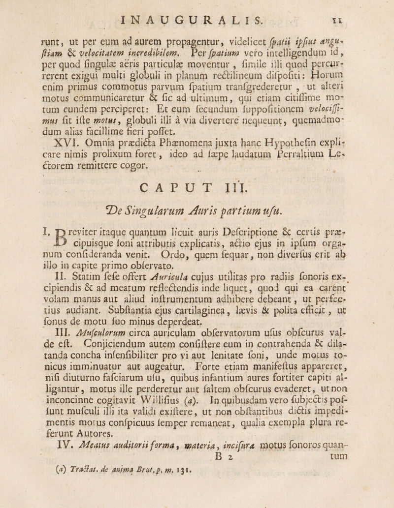 runt, ut per eum ad aurem propagentur, videlieet fpatii angu^ fiiam 6c velocitatem incredibilem. Per fpatium vero intelligendum id, per quod fingute aeris particulae moventur , fimile illi quod percur¬ rerent exigui multi globuli in planum reftilineum dlfpofiti: Horum enim primus commotus parvum fpatium tranfgrederetur , ut alteri motus communicaretur &amp; fic ad ultimum, qui etiam citiffime mo* tum eundem .perciperet: Et cum fecundum fuppofitionem velocijfi- mus fit ifte motusy globuli illi a via divertere nequeunt, quemadmo¬ dum alias facillime fieri pofiet. XVL Omnia prasdi&amp;a Phxnomena juxta hanc Hypotbefin expli¬ care nimis prolixum foret, ideo ad faepe Igudatum Perraltium Le. ftorem remittere cogor. \ CAPUT IlL T)e Singularum Auris partium ufu, !♦ 13 reviter itaque quantum licuit auris Defcriptione 6e certis prx? 13 cipuisque Ioni attributis explicatis, adio ejus in ipfum orga- num confideranda venit. Ordo, quem fequar, non diverfus erit ab illo in capite primo obiervato. IL Statim fefe offert aiuricuU cujus iitilitas pro radiis fonoris ex-^ cipiendis ad meatum refledlendis inde liquet, quod qui ea carent volam manus aut aliud inftrumentum adhibere debeant, ut perfec¬ tius audiant. Subftantia ejus cartilaginea, I^vis &amp; polita efficit, ut fonus de motu fuo minus deperdeat. III. Mufculorum circa auriculam obfervarorum ufus obfcurus vaj- de eft. Conjiciendum autem confifiere eum in contrahenda &amp; dila¬ tanda concha inlenfibiliter pro yi aut lenitate foni, unde moius to- nicus imminuatur aut augeatur. Forte etiam manifeflus appareixt, nifi diuturno fafciarum ufu, quibus infantium aures fortiter capiti al¬ ligantur, motus ille perderetur aut faltem obfcurus evaderet, ut non inconcinne cogitavit Wiilifius (a). In quibusdam vero fubjeftis pof- lunt mufculi illi ita vaiidi exifiere, ut non obfiantibus didlis imp,edi- mentis morus confpicuus femper remaneat, qualia exempla plura re¬ ferunt Autores. IV. Meatus auditorii forma, materia, incifura motus fonoros quan- B 2 tum (ji) Tradat, de anma Brui,p, m, 131.