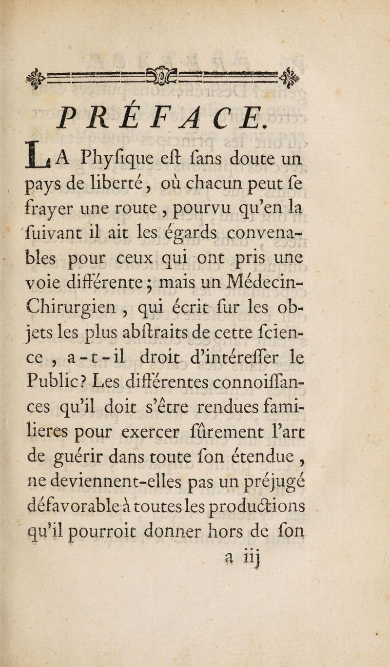 • P RÉ F A CE. L A Phyfique eft fans doute un pays de liberté, où chacun peut fe frayer une route , pourvu qu’en la fuivant il ait les égards convena¬ bles pour ceux qui ont pris une voie difiérente ; mais un Médecin- Chirurgien , qui écrit fur les ob¬ jets les plus abftraits de cette fcien- ce , a-t-il droit d’intérelfer le Public? Les différentes connoiffan- ces qu’il doit s’être rendues fami¬ lières pour exercer fûrement l’art de guérir dans toute fon étendue , ne deviennent-elles pas un préjugé défavorable à toutes les produétions qu’il pourroit donner hors de fon. • ♦ • a iij