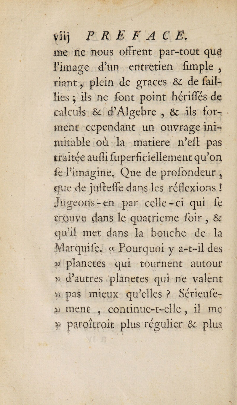 viij P R E F'A CE, me ne nous oiFrent par-tout quf l’image d’un entretien fimple , riant-, plein de grâces 8c de fail¬ lies ; ils ne font point hérilfés de calculs 8c d’Algèbre , 8c ils for¬ ment cependant un ouvrage ini¬ mitable où la matière n’eft pas traitée auffi fuperficiellement qu’on fe l’imagine, Que de profondeur , que de jiiftelfe dans les réflexions ! Jugeons-en par celle-ci qui fe trouve dans le quatrième foir, & qu’il mer dans la bouche de la Marquife. « Pourquoi y a-t-il des » planètes qui tournent autour V. d’autres 'planètes qui ne valent ^ pas mieux qu’elles ? Sérieufe- ment , continue-t-elle, il me ■ f parQÎtroit plus régulier 8c plus