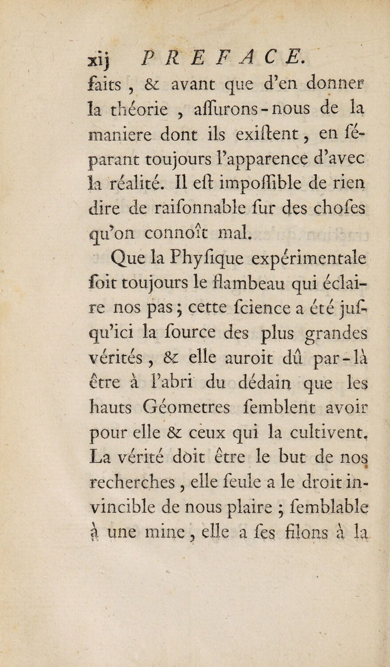 xi) PREFACE. faits , &amp; avant que d’en donner la théorie , alTurons - nous de la maniéré dont ils exident, en ré¬ parant toujours l’apparence d’avec la réalité. Il eft impoffible de rien dire de raifonnable fur des chofes qu’on connoît mal. ■ Que la Phyfique expérimentale foit toujours le flambeau qui éclai¬ re nos pas ; cette fcience a été jufl qu’ici la fource des plus grandes vérités , &amp; elle auroit dû par - là être à l’abri du dédain que les hauts Géomètres femblent avoir pour elle &amp; cèux qui la cultivent. La vérité doit être le but de nos recherches , elle feule a le droit in¬ vincible de nous plaire j femblable à une mine, elle a fes filons à la.