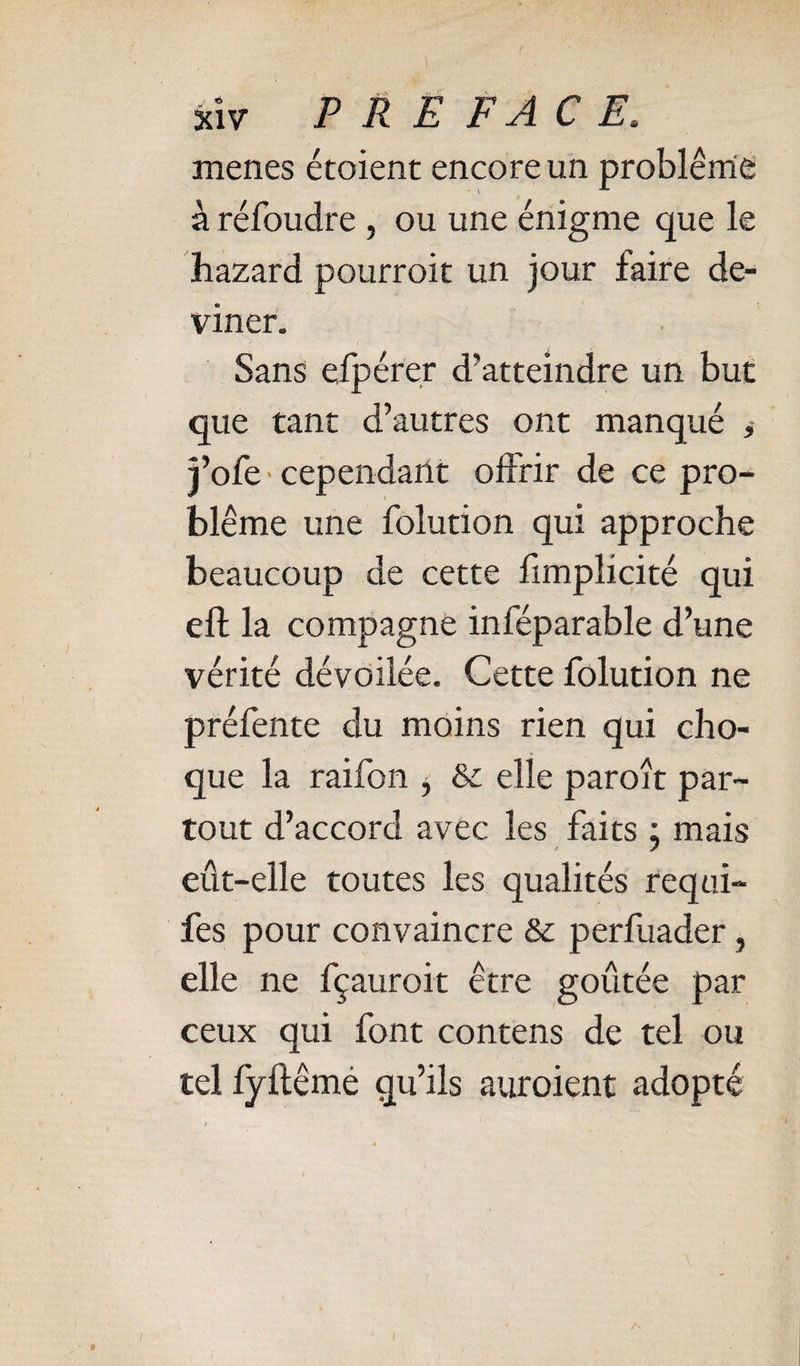 menes étoient encore un problème à réfoudre , ou une énigme que le hazard pourroit un jour faire de¬ viner. Sans efpérer d’atteindre un but que tant d’autres ont manqué &gt; l’ofe cependant offrir de ce pro¬ blème une folution qui approche beaucoup de cette fimplicité qui eft la compagne inféparable d’une vérité dévoilée. Cette folution ne préfente du moins rien qui cho¬ que la raifon , St elle paroît par¬ tout d’accord avec les faits ; mais eût-elle toutes les qualités fequi- fes pour convaincre St perfuader, elle ne fçauroit être goûtée par ceux qui font contens de tel ou tel lyilêmé qu’ils auroient adopté