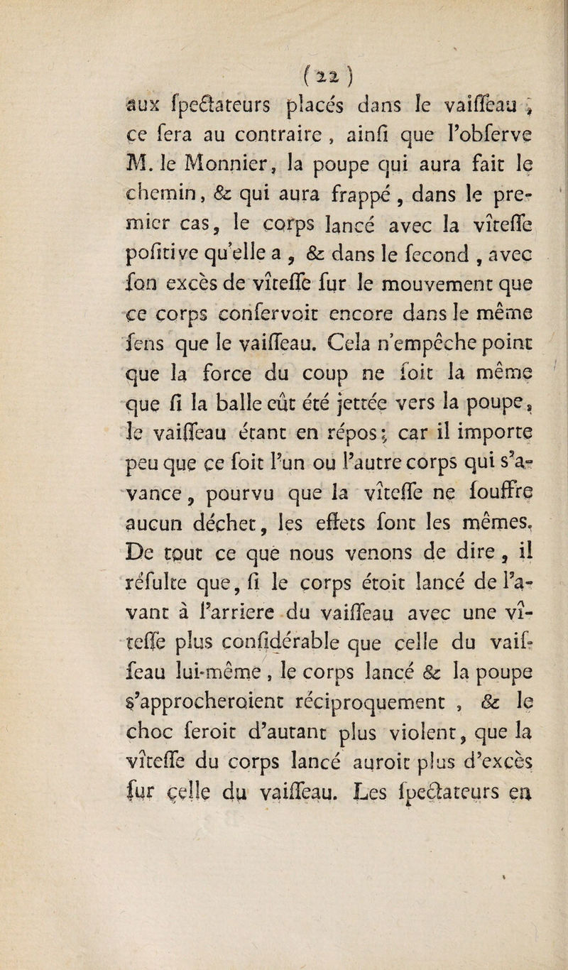 âux fpedateurs placés dans le vaifléau ce fera au contraire , ainfi que l’obferve M. le Monnier, la poupe qui aura fait le chemin, &amp; qui aura frappé , dans le pre? micr cas, le corps lancé avec la vîreffe poficive qu'elle a , &amp; dans le fécond , avec fon excès de vîtefle fur le mouvement que ce corps confervoit encore dans le même fens que le vaiffeau. Cela n empêche point que la force du coup ne foit la même que fi la balle eût été jettée vers la poupe * le vaifleau étant en répos i car il importe peu que ce foit 1’un ou l’autre corps qui s’a¬ vance , pourvu que la vîteffe ne fouffre aucun déchet, les effets font les mêmes, De tout ce que nous venons de dire, il réfuke que, fi le corps étoit lancé de l’a¬ vant à l’arriere du vaiffeau avec une vî- îeffe plus confidérable que celle du vaik feau luhmême , le corps lancé &amp; la poupe s’approcheroient réciproquement , &amp; le choc feroit d’autant plus violent, que la vîteffe du corps lancé auroit plus d’excès fur çelle du vaiffeau. Les fpedateurs en