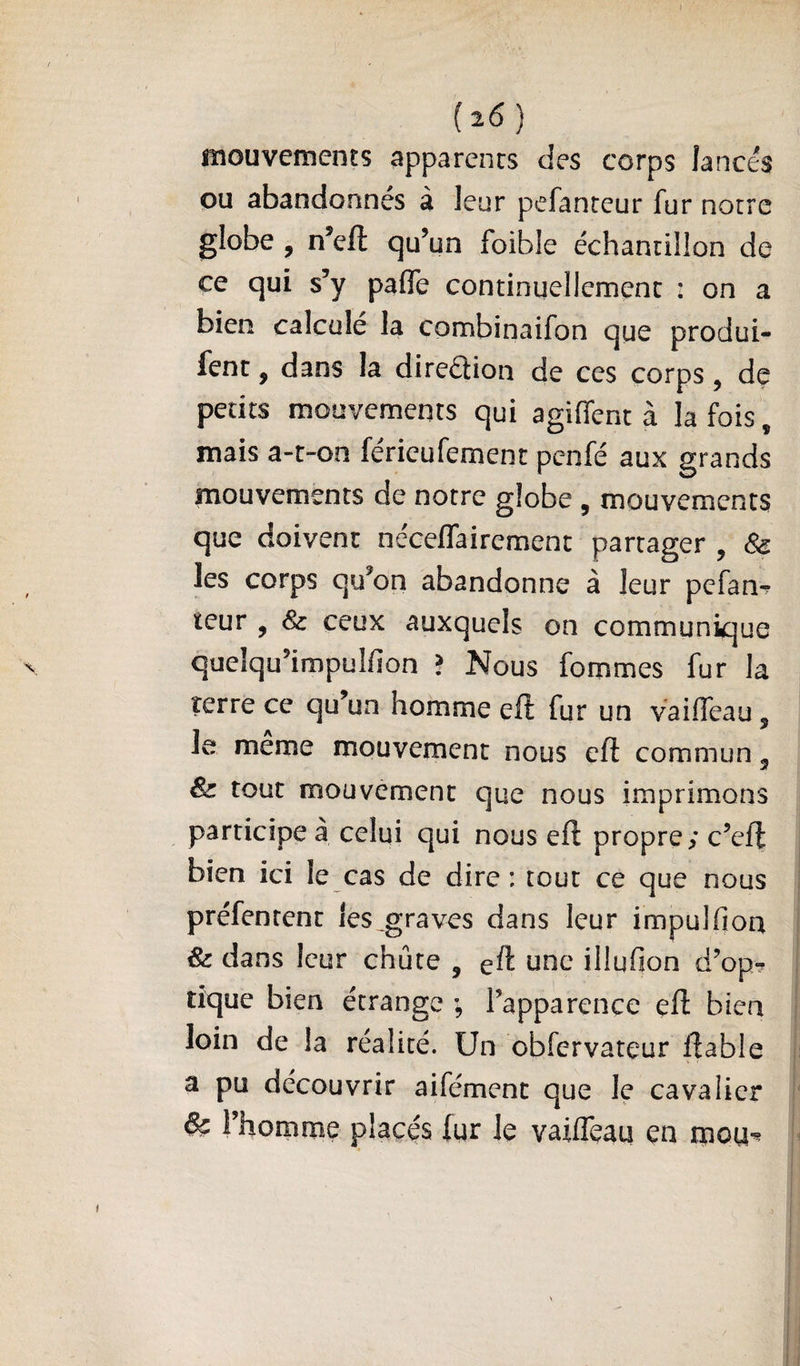 mouvements apparents des corps lancés ou abandonnés à leur pefanteur fur notre globe , n’eft qu’un foible échantillon de ce qui s’y pafle continuellement : on a bien calcule la combinaifon que produi- fent, dans la direéiion de ces corps, de petits mouvements qui agiffenc à la fois, mais a-t-on ferieufemenc penfé aux grands mouvements de notre globe , mouvements que doivent neceffairement partager , & les corps qu’on abandonne à leur pefanr teur , & ceux auxquels on communique quelqu’impulfion ? Nous fommes fur la terre ce qu’un homme eft fur un vaiffeau, le meme mouvement nous cÜ commun g & tout mouvement que nous imprimons participe à celui qui nous eft propre; c’eft bien ici le cas de dire: tout ce que nous préfenrent les_graves dans leur impulfion & dans leur chute , eft une illufion d’op? tique bien étrange ; l’apparence eft bien loin de la réalité. Un obfervateur fiable a pu découvrir aifémenc que le cavalier & l’homme placés fyr le vaifleau en rpou-^