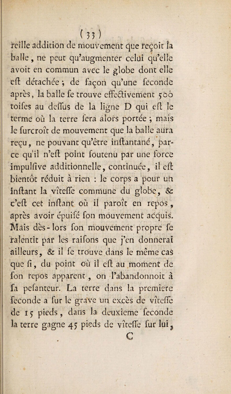 rcille addition de mouvement que teçôic îa balle, ne peut qu’augmenter celui qii’elle avoit en commun avec le globe dont elle eft détachée ; de façon qu’une féconde après, la balle fe trouve effeâivement 560 toifes au defllls de la ligne D qui efl lé terme où la terre fera alors portée ; mais le furcroît de mouvement que la balle aura t reçu, ne pouvant qu’être inftantané, par¬ ce qu il n’efl: point foutenü par une force impulfive additionnelle, continuée, il efl bientôt réduit à rien : le corps a pour un inftant la vîteffe commune du globe, St c’efl: cet inftant où il paroît en repos, après avoir épuifé fon mouvement acquis. Mais dès-lors fon rnouvement propre fe ralentit par les raifons que j’en donnerai ailleurs, &amp; il fe trouve dans le même cas que fi, du point où il eft au morhenî de fon tepo§ apparent , on l’abandonnoit à fa pefanteur. La terre dans la première fécondé a fur le grave un excès de vîteffe de ij pieds, dans la deuxiemeTeconde la terre gagne 45 pieds de vîteHc fur lui^ C