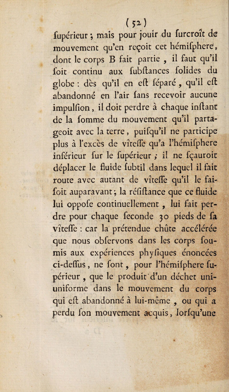 ( Jl) fupérieur j mais pour jouir du furcroît de mouvement qu’en reçoit cet hémifphere, dont le corps B fait partie , il faut qu’il foit continu aux fubftances folides du globe ; dès qu’il en eft féparé , qu’il eft abandonné en l’air fans recevoir aucune f impulfion, il doit perdre à chaque inftaaC de la fomme du mouvement qu’il partà- geoit avec la terre, puifqu’il ne participe plus à Texcès de virefle qu’a rhémifphere inférieur fur le fupérieur ; i! ne fçauroir déplacer le fluide fubtil dans lequel il fait route avec autant de vîtefTe qu’il le fai- foit auparavant ; la réfiftance que ce fluide lui oppofe continuellement , lui fait per¬ dre pour chaque fécondé 30 pieds de fa vîtefle : car la prétendue chute accélérée que nous obfervons dans les corps fou¬ rnis aux expériences phyfiques énoncées ci-deflus , ne font, pour l’hémifphere fu¬ périeur , que le produit d’un déchet uni- uniforme dans le mouvement du corps qui eft abandonné à lui-même , ou qui a perdu fon mouvement acquis, lorfqu’une