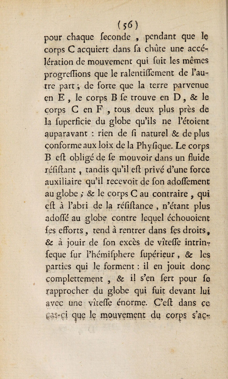 pour chaque fécondé , pendant que corps C acquiert dans fa chute une acce-^ léracion de mouvement qui fuit les mêtnes progreiïions que le ralcntiffement de l’au¬ tre part ; de forte que la terre parvenue en E J le corps B fe trouve en D, &amp; le corps G en F , tous deux plus près de la fuperficic du globe qu’ils ne l’étoient auparavant : rien de fi naturel &amp; de plus conforme aux loix de la Phyfique. Le corps B ell: obligé de fe mouvoir dans un fluide réfiftant , tandis qu’il efi: privé d’une force auxiliaire qu’il recevoir de fon adoflTement au globe ; &amp; le corps G au contraire ^ qui efi: à l’abri de la réfiftance , n’étant plus adofle au globe contre lequel échouoient fes efforts, tend à rentrer dans fçs droits ^ Sc à jouir de fon excès de vîtefle intrin- feque fur l’hémifphere fupérieur , &amp; les parties qui le forment : il en jouit donc complettement , &amp; il s’en fert pour fe rapprocher du globe qui fuit devant lui avec une vîreflTe énorme. G’efl: dans çe çm-çi (^qe le moqyement du çorp^ $’aç-