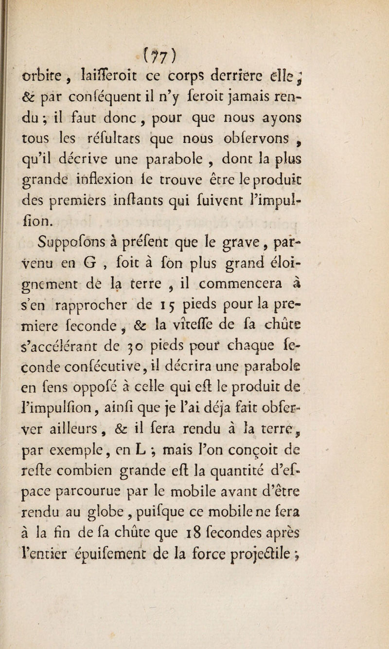 {77) orbite, laiîTeroit ce corps derrière dle^ Sè par conléquent il n’y feroit jamais ren- du ; il faut donc, pour que nous ayons tous les réfultacs que nous obfervons , qu’il décrive une parabole , dont la plus grande inflexion ie trouve être le produit des premiers inftants qui fuivent l’impul- fion. Suppofons à préfent qüe le grave, par¬ venu eu G , foit à fôn plus grand éloi¬ gnement dt la terre , il commencera à s’en rapprocher de i 5 pieds pour la pre¬ mière fécondé, &amp; la vîtefle de fa chute s’accélérant de 30 pieds pour chaque fé¬ condé conféeutive, il décrira une parabole en fens oppofé à celle qui eft le produit de, l’impulfion, ainfi que je l’ai déjà fait obfer» ver ailleurs, &amp; il fera rendu à la terré, par exemple, en L -, mais l’on conçoit de refle combien grande eft la quantité d’ef- pace parcourue par le mobile avant d’être rendu au globe , puifque ce mobile ne fera à la fin de fa chûte que 18 fécondés après l’entier épuifemenc de la force projedile