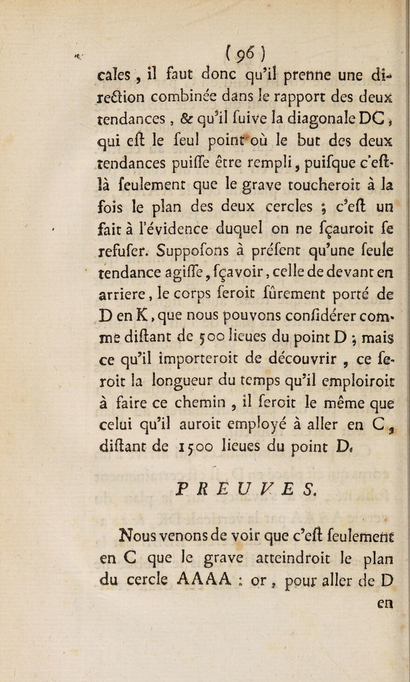 cales , il faut donc qu’il prenne une di- reftion combinée dans le rapport des deux tendances , Sc qu^il fuive la diagonale DC # qui eft le feul poinroù le but des deux tendances puiffe être rempli ^ puifque ceft- là feulement que le grave toucheroit à la fois le plan des deux cercles ; c’eft un ! fait à levidence duquel on ne fçauroic fe | refufer. Suppofons à préfent qu’une feule : tendance agifle, fçavoir, celle de devant en i arriéré, le corps feroit fûrement porté de D en K, que nous pouvons confidérer corn* ! mt diftant de 500 lieues du point D ; mais | ce qu’il importeroit de découvrir , ce fe- i roit la longueur du temps qu’il emploiroit : à faire ce chemin , il feroit le même que celui qu’il auroit employé à aller en C ^ diftant de 1500 lieues du point PREUVES. Nous venons de voir que c’eft feulement en C que le grave atteindroit le plan du cercle AAAA ; or, pour aller de D