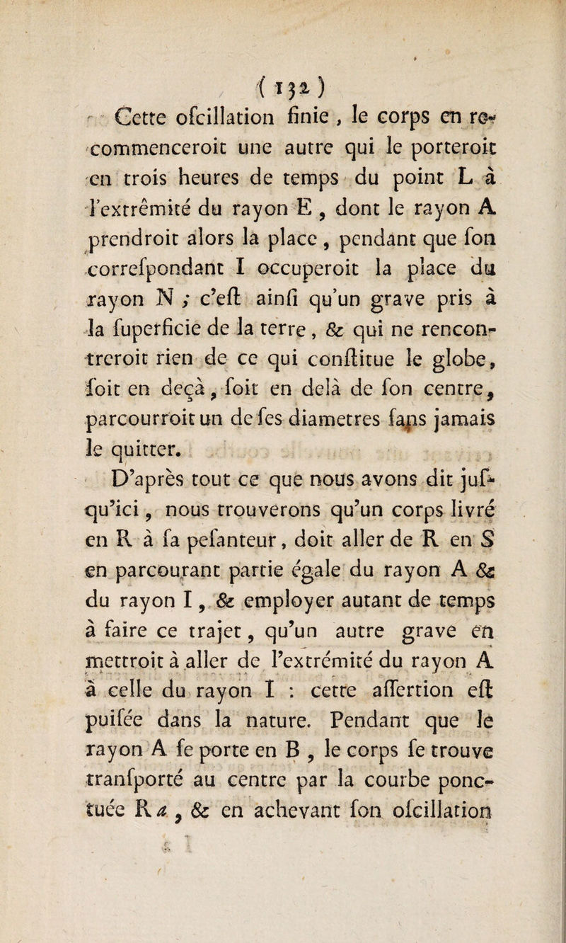 ( ï?^ ) Getre ofcillation finie , le corps em re^ commenceroic une autre qui le porteroit en crois heures de temps du point L à Textrêmité du rayon E , dont le rayon A prendroic alors la place, pendant que fon correfpondanc I occuperoic la place du rayon N ; c’eft ainfi qu’un grave pris à Ja fuperficie de la terre, &amp; qui ne rencon^ treroic rien de ce qui conftitue le globe, foie en deçà, foit en delà de fon centre, parcourroit un de fes diamètres fapis jamais le quitter. ' D’après tout ce que nous avons dit juD qu’ici, nous trouverons qu’un corps livré en R à fa pefanteur, doit aller de R en S en parcourant partie égale'du rayon A &amp; du rayon l ^ Sc employer autant de temps à faire ce trajet, qu’un autre grave en mectroit à aller de l’extrémité du rayon A â celle du rayon I : cette affertion efl: puifée dans la nature. Pendant que le rayon A fe porte en B , le corps fe trouve îranfporté au centre par la courbe ponc¬ tuée R ^ &amp; en achevant fon olcillation