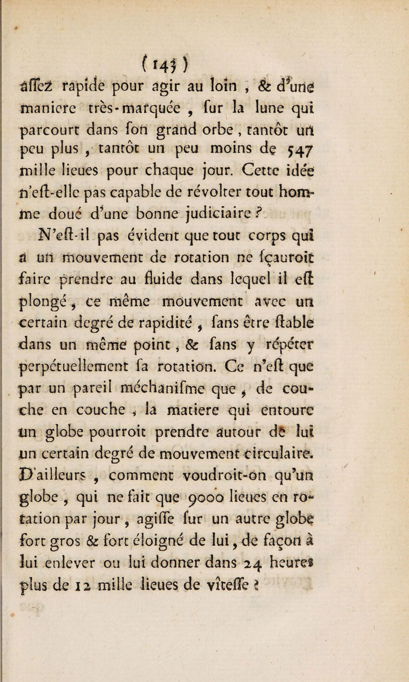 (14^ âfTcÉ rapide pour agir au loin ^ &amp; d^utl^ maniéré très-marquée , fur la lune qui parcourt dans fon gràtid orbe , tantôt url peu plus , tantôt un peu moins dç 547 mille lieues pour chaque jour. Cette idée n eft-elle pas capable de révolter tout hom¬ me doué d’une bonne judiciaire f N’eft-il pas évident que tout corps qui â üti mouvement de rotation ne fçauroit faire prendre au fluide dans lequel il eft plongé ^ ce rnême mouvement avec un ' certain degré de rapidité , fans être fiable dans un même point, 8c fans y répéter perpétuellement fa rotation. Ce n’eft que par un pareil méehàniffne que ^ de cou¬ che en couche &gt; la matière qui enroure un globe pourroic prendre autour d5 lui un certain deo-ré de mouvement circulaire* D’ailleurs , comment voudroit-ôn qu’un globe , qui ne fait que '9000 lieues en ro¬ tation par jour , agifle fur un autre globe fort gros 8c fort éloigné de lui, de façon à lui enlever ou lui donner dans 24 heure! plus de 12 mille lieues de vîcefTe t