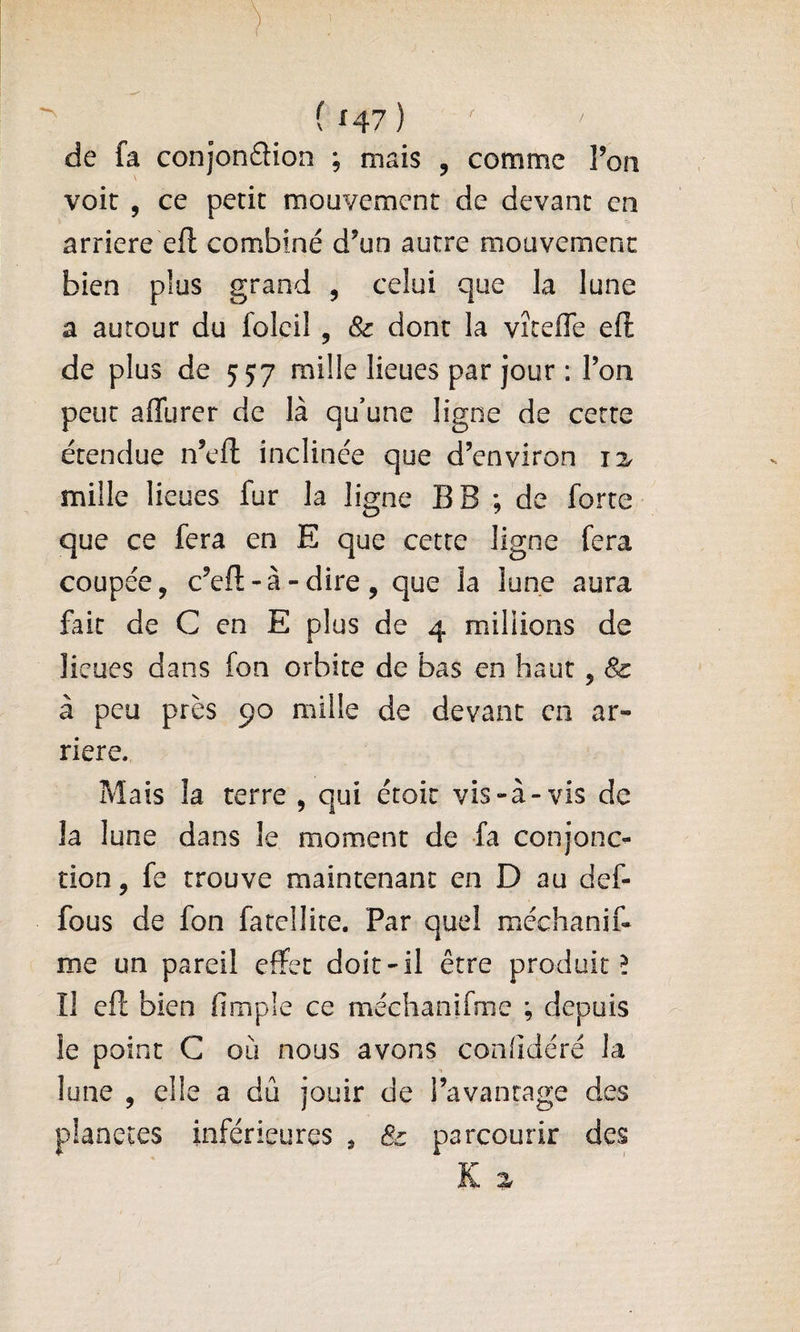 de fa conjonftion ; mais , comme Ton voir , ce petit mouvement de devant en arriéré efl combiné d^un autre mouvement bien plus grand , celui que la lune a autour du folcil , &amp; dont la vîtefTe eft de plus de 557 mille lieues par jour : Ton peut affurer de là qu’une ligne de cette étendue n’eft inclinée que d’environ jz mille lieues fur la ligne BB ; de forte que ce fera en E que cette ligne fera coupée, c’eft-à-dire, que la lune aura fait de C en E plus de 4 millions de lieues dans fon orbite de bas en haut, &amp; à peu près 90 mille de devant en ar¬ riéré. Mais la terre , qui étoit vis-à-vis de la lune dans le moment de fa conjonc^ non, fe trouve maintenant en D au def- fous de fon fatellite. Par quel méchanif- me un pareil effet doit-il être produit 5 Il cfî; bien fimple ce méchanifme ; depuis le point C où nous avons confidéré la lune , elle a dû jouir de l’avantage des planètes inférieures * &amp; parcourir des