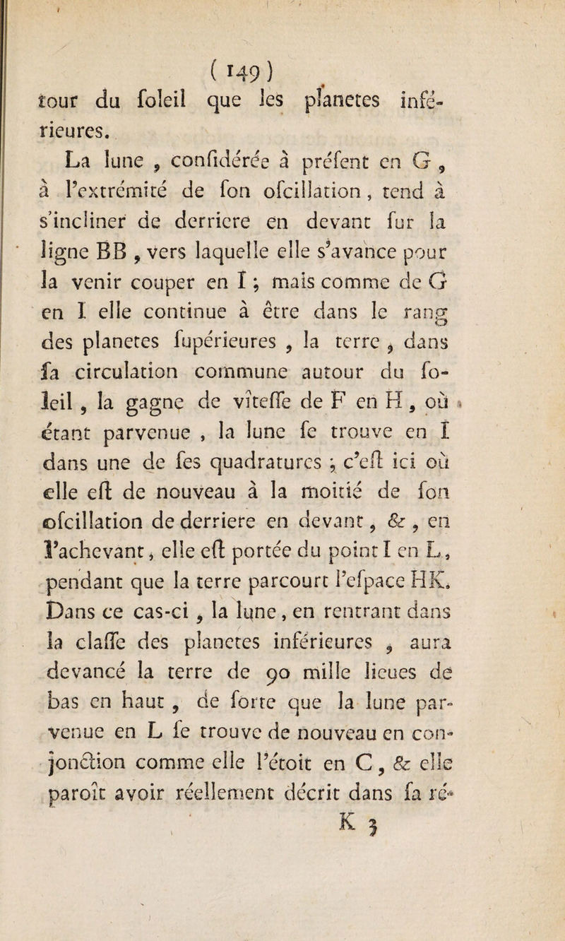 tour du foleil que Jes planètes infé- rieures. La lune , confidérée à préfent en G , à l’extrémité de fon ofciüation, tend à s’incliner de derrière en devant fur la ligne BB , vers laquelle elle s’avance pour la venir couper en I ; mais comme de G en I elle continue à être dans le ran^ des planètes fupérieures , la terre ^ dans fa circulation commune autour du fo¬ leil 5 la gagne de viteffe de F en H, où « étant parvenue , la lune fe trouve en I dans une de fes quadratures ; c’efl: ici où elle efi: de nouveau à la moitié de fon ofcillation de derrière en devant, &amp; ^ en l’achevant j elle eft portée du point I en L, pendant que la terre parcourt Tefpace HK, Dans ce cas-ci, la Iqne, en rentrant dans la claffe des planctes inférieures , aura devancé la terre de 90 mille lieues dé bas en haut , de forte que la lune par¬ venue en L fe trouve de nouveau en con- jonétion comme elle Tétoit en C, &amp; elle paroît avoir réellement décrit dans fa ré^ K 5 )